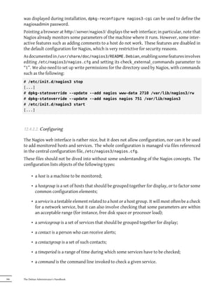 was displayed during installation, dpkg-reconfigure nagios3-cgi can be used to define the
      nagiosadmin password.
      Pointing a browser at hp://server/nagios3/ displays the web interface; in particular, note that
      Nagios already monitors some parameters of the machine where it runs. However, some inter-
      active features such as adding comments to a host do not work. These features are disabled in
      the default configuration for Nagios, which is very restrictive for security reasons.
      As documented in /usr/share/doc/nagios3/README.Debian, enabling some features involves
      editing /etc/nagios3/nagios.cfg and setting its check_external_commands parameter to
      “1”. We also need to set up write permissions for the di