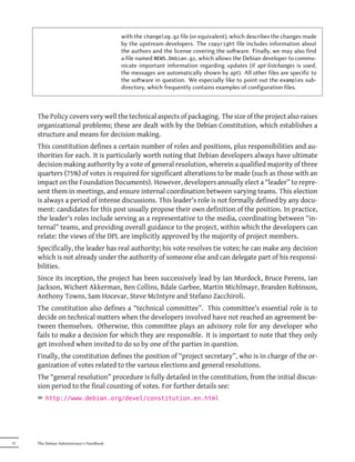 with the changelog.gz file (or equivalent), which describes the changes made
                                           by the upstream developers. The copyright file includes information about
                                           the authors and the license covering the soware. Finally, we may also find
                                           a file named NEWS.Debian.gz, which allows the Debian developer to commu-
                                           nicate important information regarding updates (if apt-listchanges is used,
                                           the messages are automatically shown by apt). All other files are specific to
                                           the soware in question. We especially like to point out the examples sub-
                                           directory, which frequently contains examples of configuration files.



     The Policy covers very well the technical aspects of packaging. The size of the project also raises
     organizational problems; these are dealt with by the Debian Constitution, which establishes a
     structure and means for decision making.
     This constitution defines a certain number of roles and positions, plus responsibilities and au-
     thorities for each. It is particularly worth noting that Debian developers always have ultimate
     decision making authority by a vote of general resolution, wherein a qualified majority of three
     quarters (75%) of votes is required for significant alterations to be made (such as those with an
     impact on the Foundation Documents). However, developers annually elect a “leader” to repre-
     sent them in meetings, and ensure internal coordination between varying teams. This election
     is always a period of intense discussions. This leader's role is not formally defined by any docu-
     ment: candidates for this post usually propose their own definition of the position. In practice,
     the leader's roles include serving as a representative to the media, coordinating between “in-
     ternal” teams, and providing overall guidance to the project, within which the developers can
     relate: the views of the DPL are implicitly approved by the majority of project members.
     Specifically, the leader has real authority; his vote resolves tie votes; he can make any decision
     which is not already under the authority of someone else and can delegate part of his responsi-
     bilities.
     Since its inception, the project has been successively lead by Ian Murdock, Bruce Perens, Ian
     Jackson, Wichert Akkerman, Ben Collins, Bdale Garbee, Martin Michlmayr, Branden Robinson,
     Anthony Towns, Sam Hocevar, Steve McIntyre and Stefano Zacchiroli.
     The constitution also defines a “technical committee”. This committee's essential role is to
     decide on technical matters when the developers involved have not reached an agreement be-
     tween themselves. Otherwise, this committee plays an advisory role for any developer who
     fails to make a decision for which they are responsible. It is important to note that they only
     get involved when invited to do so by one of the parties in question.
     Finally, the constitution defines the position of “project secretary”, who is in charge of the or-
     ganization of votes related to the various elections and general resolutions.
     The “general resolution” procedure is fully detailed in the constitution, from the initial discus-
     sion period to the final counting of votes. For further details see:
     ² http://www.debian.org/devel/constitution.en.html




12   The Debian Administrator's Handbook
 