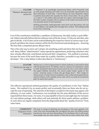 CULTURE         A “flamewar” is an exceedingly impassioned debate, which frequently ends
  Flamewar, discussion that     up with people aacking each other once all reasonable argumentation has
                catches fire    been exhausted on both sides. Certain themes are more frequently subject
                                to polemics than others (for example, the choice of text editor, “do you prefer
                                vi or emacs?”). The maers oen provoke very rapid e-mail exchanges due to
                                the sheer number of people with an opinion on the maer (everyone) and the
                                very personal nature of such questions.
                                Nothing particularly useful generally comes from such discussions; stay out
                                of such debates, and rapidly skim through their content. Full reading would
                                be too time-consuming.


Even if this constitution establishes a semblance of democracy, the daily reality is quite differ-
ent: Debian naturally follows the free software rules of the do-ocracy: it's the one who does, who
gets to decide. A lot of time can be wasted debating the respective merits of various ways to ap-
proach a problem; the chosen solution will be the first functional and satisfying one... honoring
the time that a competent person did put into it.
This is the only way to earns one's stripes: do something useful and show that one has worked
well. Many Debian “administrative” teams operate by appointment, preferring volunteers who
have already effectively contributed and proved their competence. This method is practical,
because the most of the work these teams do is public, therefore, accessible to any interested
developer. This is why Debian is often described as a “meritocracy”.

                 CULTURE        Meritocracy is a form of government in which authority is exercised by those
    Meritocracy, the reign of   with the greatest merit. For Debian, merit is a measure of competence, which
                  knowledge     is, itself, assessed by observation of past actions by one or more others within
                                the project (Stefano Zacchiroli, the current project leader, speaks of “do-
                                ocracy”, meaning “power to those who get things done”). Their simple ex-
                                istence proves a certain level of competence; their achievements generally be-
                                ing free soware, with available source code, which can easily be reviewed by
                                peers to assess their quality.


This effective operational method guarantees the quality of contributors in the “key” Debian
teams. This method is by no means perfect and occasionally there are those who do not ac-
cept this way of operating. The selection of developers accepted in the teams may appear a bit
arbitrary, or even unfair. Furthermore, not everybody has the same definition of the service
expected from these teams. For some, it is unacceptable to have to wait eight days for inclusion
of a new Debian package, while others will wait patiently for three weeks without a problem.
As such, there are regular complaints from the disgruntled about the “quality of service” from
some teams.

             COMMUNITY          The team in charge of admiing new developers is the most regularly criti-
          Integration of new    cized. One must acknowledge that, throughout the years, the Debian project
                maintainers     has become more and more demanding of the developers that it will accept.
                                Some people may see some injustice in that, but we must confess that, what



                                                                                         Chapter 1 — The Debian Project   13
 