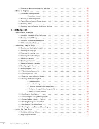 3.1.3 Integration with Other Linux/Unix Machines                    .   .   .   .   .   .   .   .   .   .   .   .   .   .   .   .   .   .   .   .   .   .   .   .   .   .   .   .   40
          3.2 How To Migrate . . . . . . . . . . . .             . .   .   .   .   .   .   .   .   .   .   .   .   .   .   .   .   .   .   .   .   .   .   .   .   .   .   .   .   .   .   .   .   .   41
                3.2.1 Survey and Identify Services . . .         . .   .   .   .   .   .   .   .   .   .   .   .   .   .   .   .   .   .   .   .   .   .   .   .   .   .   .   .   .   .   .   .   .   41
                           3.2.1.1 Network and Processes . .     . .   .   .   .   .   .   .   .   .   .   .   .   .   .   .   .   .   .   .   .   .   .   .   .   .   .   .   .   .   .   .   .   .   41
                3.2.2 Backing up the Configuration . .           . .   .   .   .   .   .   .   .   .   .   .   .   .   .   .   .   .   .   .   .   .   .   .   .   .   .   .   .   .   .   .   .   .   42
                   3.2.3 Taking Over an Existing Debian Server .           .   .   .   .   .   .   .   .   .   .   .   .   .   .   .   .   .   .   .   .   .   .   .   .   .   .   .   .   .   .   .   43
                   3.2.4 Installing Debian . . . . . . . . . . . .         .   .   .   .   .   .   .   .   .   .   .   .   .   .   .   .   .   .   .   .   .   .   .   .   .   .   .   .   .   .   .   44
                   3.2.5 Installing and Configuring the Selected Services                  .   .   .   .   .   .   .   .   .   .   .   .   .   .   .   .   .   .   .   .   .   .   .   .   .   .   .   45
     4. Installation                                                                                                                                                                                   49
          4.1 Installation Methods            ...........                  .   .   .   .   .   .   .   .   .   .   .   .   .   .   .   .   .   .   .   .   .   .   .   .   .   .   .   .   .   .   .   50
                4.1.1 Installing from a CD-ROM/DVD-ROM .                   .   .   .   .   .   .   .   .   .   .   .   .   .   .   .   .   .   .   .   .   .   .   .   .   .   .   .   .   .   .   .   50
                4.1.2 Booting from a USB Key . . . . . . . .               .   .   .   .   .   .   .   .   .   .   .   .   .   .   .   .   .   .   .   .   .   .   .   .   .   .   .   .   .   .   .   51
                4.1.3 Installing through Network Booting . .               .   .   .   .   .   .   .   .   .   .   .   .   .   .   .   .   .   .   .   .   .   .   .   .   .   .   .   .   .   .   .   52
                4.1.4 Other Installation Methods . . . . . . .             .   .   .   .   .   .   .   .   .   .   .   .   .   .   .   .   .   .   .   .   .   .   .   .   .   .   .   .   .   .   .   52
          4.2 Installing, Step by Step . . . . . . . . . .                 .   .   .   .   .   .   .   .   .   .   .   .   .   .   .   .   .   .   .   .   .   .   .   .   .   .   .   .   .   .   .   52
                4.2.1 Booting and Starting the Installer . . .             .   .   .   .   .   .   .   .   .   .   .   .   .   .   .   .   .   .   .   .   .   .   .   .   .   .   .   .   .   .   .   52
                4.2.2 Selecting the language . . . . . . . . .             .   .   .   .   .   .   .   .   .   .   .   .   .   .   .   .   .   .   .   .   .   .   .   .   .   .   .   .   .   .   .   54
                4.2.3 Selecting the country . . . . . . . . . .            .   .   .   .   .   .   .   .   .   .   .   .   .   .   .   .   .   .   .   .   .   .   .   .   .   .   .   .   .   .   .   55
                4.2.4 Selecting the keyboard layout . . . . .              .   .   .   .   .   .   .   .   .   .   .   .   .   .   .   .   .   .   .   .   .   .   .   .   .   .   .   .   .   .   .   56
                4.2.5 Detecting Hardware . . . . . . . . . .               .   .   .   .   .   .   .   .   .   .   .   .   .   .   .   .   .   .   .   .   .   .   .   .   .   .   .   .   .   .   .   56
                4.2.6 Loading Components . . . . . . . . . .               .   .   .   .   .   .   .   .   .   .   .   .   .   .   .   .   .   .   .   .   .   .   .   .   .   .   .   .   .   .   .   57
                4.2.7 Detecting Network Hardware . . . . .                 .   .   .   .   .   .   .   .   .   .   .   .   .   .   .   .   .   .   .   .   .   .   .   .   .   .   .   .   .   .   .   57
                4.2.8 Configuring the Network . . . . . . . .              .   .   .   .   .   .   .   .   .   .   .   .   .   .   .   .   .   .   .   .   .   .   .   .   .   .   .   .   .   .   .   57
                4.2.9 Configuring the Clock . . . . . . . . .              .   .   .   .   .   .   .   .   .   .   .   .   .   .   .   .   .   .   .   .   .   .   .   .   .   .   .   .   .   .   .   58
                4.2.10 Administrator Password . . . . . . . .              .   .   .   .   .   .   .   .   .   .   .   .   .   .   .   .   .   .   .   .   .   .   .   .   .   .   .   .   .   .   .   58
                4.2.11 Creating the First User . . . . . . . .             .   .   .   .   .   .   .   .   .   .   .   .   .   .   .   .   .   .   .   .   .   .   .   .   .   .   .   .   .   .   .   59
                4.2.12 Detecting Disks and Other Devices . .               .   .   .   .   .   .   .   .   .   .   .   .   .   .   .   .   .   .   .   .   .   .   .   .   .   .   .   .   .   .   .   59
                4.2.13 Starting the Partitioning Tool . . . . .            .   .   .   .   .   .   .   .   .   .   .   .   .   .   .   .   .   .   .   .   .   .   .   .   .   .   .   .   .   .   .   59
                           4.2.13.1 Guided partitioning . . . . . .        .   .   .   .   .   .   .   .   .   .   .   .   .   .   .   .   .   .   .   .   .   .   .   .   .   .   .   .   .   .   .   61
                           4.2.13.2 Manual Partitioning . . . . . .        .   .   .   .   .   .   .   .   .   .   .   .   .   .   .   .   .   .   .   .   .   .   .   .   .   .   .   .   .   .   .   63
                               4.2.13.3 Configuring Multidisk Devices (Soware RAID)               .   .   .   .   .   .   .   .   .   .   .   .   .   .   .   .   .   .   .   .   .   .   .   .   .   65
                               4.2.13.4 Configuring the Logical Volume Manager (LVM)                   .   .   .   .   .   .   .   .   .   .   .   .   .   .   .   .   .   .   .   .   .   .   .   .   65
                                                              ...
                               4.2.13.5 Seing Up Encrypted Partitions             .   .   .   .   .   .   .   .   .   .   .   .   .   .   .   .   .   .   .   .   .   .   .   .   .   .   .   .   .   66
                   4.2.14 Installing the Base System ........                      .   .   .   .   .   .   .   .   .   .   .   .   .   .   .   .   .   .   .   .   .   .   .   .   .   .   .   .   .   67
                4.2.15 Configuring the Package Manager (apt) .                     .   .   .   .   .   .   .   .   .   .   .   .   .   .   .   .   .   .   .   .   .   .   .   .   .   .   .   .   .   67
                4.2.16 Debian Package Popularity Contest . . . .                   .   .   .   .   .   .   .   .   .   .   .   .   .   .   .   .   .   .   .   .   .   .   .   .   .   .   .   .   .   68
                4.2.17 Selecting Packages for Installation . . . .                 .   .   .   .   .   .   .   .   .   .   .   .   .   .   .   .   .   .   .   .   .   .   .   .   .   .   .   .   .   69
                4.2.18 Installing the GRUB Bootloader . . . . . .                  .   .   .   .   .   .   .   .   .   .   .   .   .   .   .   .   .   .   .   .   .   .   .   .   .   .   .   .   .   69
                4.2.19 Finishing the Installation and Rebooting .                  .   .   .   .   .   .   .   .   .   .   .   .   .   .   .   .   .   .   .   .   .   .   .   .   .   .   .   .   .   70
          4.3 Aer the First Boot . . . . . . . . . . . . . .                      .   .   .   .   .   .   .   .   .   .   .   .   .   .   .   .   .   .   .   .   .   .   .   .   .   .   .   .   .   70
                4.3.1 Installing Additional Soware . . . . . . .                  .   .   .   .   .   .   .   .   .   .   .   .   .   .   .   .   .   .   .   .   .   .   .   .   .   .   .   .   .   71
                4.3.2 Upgrading the System . . . . . . . . . . .                   .   .   .   .   .   .   .   .   .   .   .   .   .   .   .   .   .   .   .   .   .   .   .   .   .   .   .   .   .   72



IV   The Debian Administrator's Handbook
 
