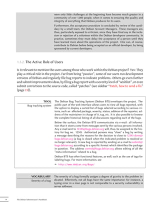 were only lile challenges at the beginning have become much greater in a
                                           community of over 1,000 people, when it comes to ensuring the quality and
                                           integrity of everything that Debian produces for its users.
                                           Furthermore, the acceptance procedure is concluded by review of the candi-
                                           dacy by a small team, the Debian Account Managers. These managers are,
                                           thus, particularly exposed to criticism, since they have final say in the inclu-
                                           sion or rejection of a volunteer within the Debian developers community. In
                                           practice, sometimes they must delay the acceptance of a person until they
                                           have learned more about the operations of the project. One can, of course,
                                           contribute to Debian before being accepted as an oﬀicial developer, by being
                                           sponsored by current developers.



     1.3.2. The Active Role of Users

     Is it relevant to mention the users among those who work within the Debian project? Yes: They
     play a critical role in the project. Far from being “passive”, some of our users run development
     versions of Debian and regularly file bug reports to indicate problems. Others go even further
     and submit improvements ideas, by filing a bug report with a severity level of “wishlist”, or even
     submit corrections to the source code, called “patches” (see sidebar “Patch, how to send a fix”
     (page 15)).


                              TOOL         The Debian Bug Tracking System (Debian BTS) envelopes the project. The
                 Bug tracking system       public part of the web interface allows users to view all bugs reported, with
                                           the option to display a sorted list of bugs selected according to various cri-
                                           teria, such as: aﬀected package, severity, status, address of the reporter, ad-
                                           dress of the maintainer in charge of it, tag, etc. It is also possible to browse
                                           the complete historical listing of all discussions regarding each of the bugs.
                                           Below the surface, the Debian BTS communicates via e-mail: all informa-
                                           tion that it stores come from messages sent by the various persons involved.
                                           Any e-mail sent to 12345@bugs.debian.org will, thus, be assigned to the his-
                                           tory for bug no. 12345. Authorized persons may “close” a bug by writing
                                           a message describing the reasons for the decision to close to 12345-done@
                                           bugs.debian.org (a bug is closed when the indicated problem is resolved or
                                           no longer relevant). A new bug is reported by sending an e-mail to submit@
                                           bugs.debian.org according to a specific format which identifies the package
                                           in question. The address control@bugs.debian.org allows editing of all the
                                           “meta-information” related to a bug.
                                           Debian BTS has other functional features, as well, such as the use of tags for
                                           labeling bugs. For more information, see
                                           ² http://www.debian.org/Bugs/



                     VOCABULARY            The severity of a bug formally assigns a degree of gravity to the problem in-
                     Severity of a bug     dicated. Eﬀectively, not all bugs have the same importance; for instance, a
                                           typing error in a man page is not comparable to a security vulnerability in
                                           server soware.



14   The Debian Administrator's Handbook
 