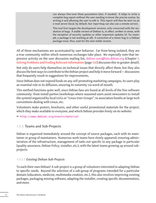 can always fine-tune these parameters later, if needed). It helps to write a
                                           complete bug report without the user needing to know the precise syntax, by
                                           writing it and allowing the user to edit it. This report will then be sent via an
                                           e-mail server (local, by default, but reportbug can also use a remote server).
                                           This tool first targets the development versions, only concerned with the res-
                                           olution of bugs. A stable version of Debian is, in eﬀect, wrien in stone, with
                                           the exception of security updates or other important updates (if, for exam-
                                           ple, a package is not working at all). A correction of a minor bug in a Debian
                                           package must, thus, wait for the next stable version.


     All of these mechanisms are accentuated by user behavior. Far from being isolated, they are
     a true community within which numerous exchanges take place. We especially note that im-
     pressive activity on the user discussion mailing list, debian-user@lists.debian.org (Chapter 7,
     Solving Problems and Finding Relevant Information (page 132) discusses this in greater detail).
     Not only do users help themselves on technical issues that directly affect them, but they also
     discuss the best ways to contribute to the Debian project and help it move forward — discussions
     that frequently result in suggestions for improvements.
     Since Debian does not expend funds on any self-promoting marketing campaigns, its users play
     an essential role in its diffusion, ensuring its notoriety via word-of-mouth.
     This method functions quite well, since Debian fans are found at all levels of the free software
     community: from install parties (workshops where seasoned users assist newcomers to install
     the system) organized by local LUGs or “Linux User Groups”, to association booths at large tech
     conventions dealing with Linux, etc.
     Volunteers make posters, brochures, and other useful promotional materials for the project,
     which they make available to everyone, and which Debian provides freely on its website:
     ² http://www.debian.org/events/material


     1.3.3. Teams and Sub-Projects

     Debian is organized immediately around the concept of source packages, each with its main-
     tainer or group of maintainers. Numerous work teams have slowly appeared, ensuring admin-
     istration of the infrastructure, management of tasks not specific to any package in particular
     (quality assurance, Debian Policy, installer, etc.), with the latest teams growing up around sub-
     projects.


     1.3.3.1. Existing Debian Sub-Projects

     To each their own Debian! A sub-project is a group of volunteers interested in adapting Debian
     to specific needs. Beyond the selection of a sub-group of programs intended for a particular
     domain (education, medicine, multimedia creation, etc.), this also involves improving existing
     packages, packaging missing software, adapting the installer, creating specific documentation,
     and more.


16   The Debian Administrator's Handbook
 