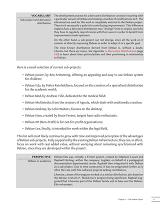 VOCABULARY          The development process for a derivative distribution consists in starting with
  Sub-project and derivative   a particular version of Debian and making a number of modifications to it. The
                distribution   infrastructure used for this work is completely external to the Debian project.
                               There isn't necessarily a policy for contributing improvements. This diﬀerence
                               explains how a derivative distribution may “diverge” from its origins, and why
                               they have to regularly resynchronize with their source in order to benefit from
                               improvements made upstream.
                               On the other hand, a sub-project can not diverge, since all the work on it
                               consists of directly improving Debian in order to adapt it to a specific goal.
                               The most known distribution derived from Debian is, without a doubt,
                               Ubuntu, but there are many. See Appendix A, Derivative Distributions (page
                               433) to learn about their particularities and their positioning in relationship
                               to Debian.


Here is a small selection of current sub-projects:

    • Debian-Junior, by Ben Armstrong, offering an appealing and easy to use Debian system
      for children;

    • Debian-Edu, by Petter Reinholdtsen, focused on the creation of a specialized distribution
      for the academic world;

    • Debian Med, by Andreas Tille, dedicated to the medical field;

    • Debian-Multimedia, from the creators of Agnula, which deals with multimedia creation;

    • Debian-Desktop, by Colin Walters, focuses on the desktop;

    • Debian-Ham, created by Bruce Perens, targets ham radio enthusiasts;

    • Debian-NP (Non-Profit) is for not-for-profit organizations;

    • Debian-Lex, finally, is intended for work within the legal field.

This list will most likely continue to grow with time and improved perception of the advantages
of Debian sub-projects. Fully supported by the existing Debian infrastructure, they can, in effect,
focus on work with real added value, without worrying about remaining synchronized with
Debian, since they are developed within the project.

           PERSPECTIVE         Debian-Edu was, initially, a French project, created by Stéphane Casset and
        Debian in academia     Raphaël Hertzog, within the company, Logidée, on behalf of a pedagogical
                               documentation departmental center. Raphaël then integrated it with Debian
                               as a sub-project. Due to time constraints, it has not progressed further, as is
                               oen the case with free soware projects lacking contributors.
                               Likewise, a team of Norwegians worked on a similar distribution, also based on
                               the debian-installer. SkoleLinux's progress being significant, Raphaël sug-
                               gested that it become part of the Debian family and to take over the Debian-
                               Edu sub-project.




                                                                                       Chapter 1 — The Debian Project   17
 