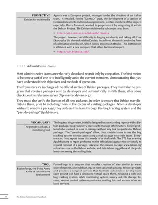 PERSPECTIVE             Agnula was a European project, managed under the direction of an Italian
             Debian for multimedia         team. It entailed, for the “DeMuDi” part, the development of a version of
                                           Debian dedicated to multimedia applications. Certain members of the project,
                                           especially Marco Trevisani, wanted to perpetuate it by integrating it within
                                           the Debian Project. The Debian-Multimedia sub-project was born.
                                           ² http://wiki.debian.org/DebianMultimedia
                                           The project, however, had diﬀiculty in forging an identity and taking oﬀ. Free
                                           Ekanayaka did the work within Debian, but oﬀered the results under the form
                                           of a derivative distribution, which is now known as 64Studio. This distribution
                                           is aﬀiliated with a new company that oﬀers technical support.
                                           ² http://www.64studio.com/




     1.3.3.2. Administrative Teams

     Most administrative teams are relatively closed and recruit only by cooptation. The best means
     to become a part of one is to intelligently assist the current members, demonstrating that you
     have understood their objectives and methods of operation.
     The ftpmasters are in charge of the official archive of Debian packages. They maintain the pro-
     gram that receives packages sent by developers and automatically installs them, after some
     checks, on the reference server (p-master.debian.org).
     They must also verify the licenses of all new packages, in order to ensure that Debian may dis-
     tribute them, prior to including them in the corpus of existing packages. When a developer
     wishes to remove a package, they address this team through the bug tracking system and the
     “pseudo-package” ftp.debian.org.


                  VOCABULARY               The bug tracking system, initially designed to associate bug reports with a De-
             The pseudo-package, a         bian package, has proved very practical to manage other maers: lists of prob-
                   monitoring tool         lems to be resolved or tasks to manage without any link to a particular Debian
                                           package. The “pseudo-packages” allow, thus, certain teams to use the bug
                                           tracking system without associating a real package with their team. Every-
                                           one can, thus, report issues that needs to be dealt with. The BTS has an entry
                                           p.debian.org to report problems on the oﬀicial package archive or simply to
                                           request removal of a package. Likewise, the pseudo-package www.debian.org
                                           refers to errors on the Debian website, and lists.debian.org gathers all the prob-
                                           lems concerning the mailing lists.



                           TOOL            FusionForge is a program that enables creation of sites similar to www.
     FusionForge, the Swiss Army           sourceforge.net, alioth.debian.org, or even savannah.gnu.org. It hosts projects
            Knife of collaborative         and provides a range of services that facilitate collaborative development.
                     development           Each project will have a dedicated virtual space there, including a web site,
                                           bug tracking system, patch monitoring system, survey tool, file storage, fo-
                                           rums, version control system repositories, mailing lists and various other re-
                                           lated services.



18   The Debian Administrator's Handbook
 