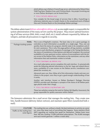 alioth.debian.org is Debian's FusionForge server, administered by Roland Mas,
                                 Tollef Fog Heen, Stephen Gran, and Christian Bayle. Any project involving one
                                 or more Debian developers can be hosted there.
                                 ² http://alioth.debian.org/
                                 Very complex for the broad scope of services that it oﬀers, FusionForge is
                                 otherwise relatively easy to install, thanks to the exceptional work of Roland
                                 Mas and Christian Bayle on the fusionforge Debian package.


The debian-admin team (debian-admin@lists.debian.org), as one might expect, is responsible for
system administration of the many servers used by the project. They ensure optimal function-
ing of all base services (DNS, Web, e-mail, shell, etc.), install software requested by Debian de-
velopers, and take all precautions in regards to security.

                     TOOL        This is one of Raphaël's creations. The basic idea is, for a given package, to
    Package tracking system      centralize as much information as possible on a single page. Thus, one can
                                 quickly check the status of a program, identify tasks to be completed, and of-
                                 fer one's assistance. This is why this page gathers all bug statistics, available
                                 versions in each distribution, progress of a package in the Testing distribution,
                                 the status of translations of descriptions and debconf templates, the eventual
                                 availability of a new upstream version, notices of noncompliance with the lat-
                                 est version of the Debian Policy, information on the maintainer, and any other
                                 information that said maintainer wishes to include.
                                 ² http://packages.qa.debian.org/
                                 An e-mail subscription service completes this web interface. It automatically
                                 sends the following selected information to the list: bugs and related discus-
                                 sions, availability of a new version on the Debian servers, translations com-
                                 pleted (for revision), etc.
                                 Advanced users can, thus, follow all of this information closely and even con-
                                 tribute to the project, once they've got a good enough understanding of how
                                 it works.
                                 Another web interface, known as Debian Developer's Packages Overview
                                 (DDPO), provides each developer a synopsis of the status of all Debian pack-
                                 ages placed under their charge.
                                 ² http://qa.debian.org/developer.php
                                 These two websites comprise the tools for Debian QA (ality Assurance), the
                                 group responsible for quality assurance within Debian.


The listmasters administer the e-mail server that manages the mailing lists. They create new
lists, handle bounces (delivery failure notices), and maintain spam filters (unsolicited bulk e-
mail).

                 CULTURE         The mailing lists are, without a doubt, the best testimony to activity on a proj-
  Traﬀic on the mailing lists:   ect, since they keep track of everything that happens. Some statistics (from
                some figures     2007) regarding our mailing lists speak for themselves: Debian hosts more
                                 than 180 lists, totaling 175,000 individual subscriptions. The 45,000 messages
                                 sent each month generate 1 million e-mails daily.




                                                                                           Chapter 1 — The Debian Project   19
 