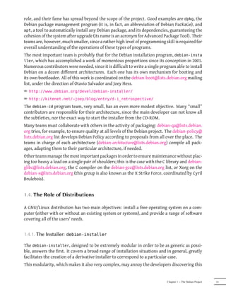 role, and their fame has spread beyond the scope of the project. Good examples are dpkg, the
Debian package management program (it is, in fact, an abbreviation of Debian PacKaGe), and
apt, a tool to automatically install any Debian package, and its dependencies, guaranteeing the
cohesion of the system after upgrade (its name is an acronym for Advanced Package Tool). Their
teams are, however, much smaller, since a rather high level of programming skill is required for
overall understanding of the operations of these types of programs.
The most important team is probably that for the Debian installation program, debian-insta
ller, which has accomplished a work of momentous proportions since its conception in 2001.
Numerous contributors were needed, since it is difficult to write a single program able to install
Debian on a dozen different architectures. Each one has its own mechanism for booting and
its own bootloader. All of this work is coordinated on the debian-boot@lists.debian.org mailing
list, under the direction of Otavio Salvador and Joey Hess.
² http://www.debian.org/devel/debian-installer/
² http://kitenet.net/~joey/blog/entry/d-i_retrospective/
The debian-cd program team, very small, has an even more modest objective. Many “small”
contributors are responsible for their architecture, since the main developer can not know all
the subtleties, nor the exact way to start the installer from the CD-ROM.
Many teams must collaborate with others in the activity of packaging: debian-qa@lists.debian.
org tries, for example, to ensure quality at all levels of the Debian project. The debian-policy@
lists.debian.org list develops Debian Policy according to proposals from all over the place. The
teams in charge of each architecture (debian-architecture@lists.debian.org) compile all pack-
ages, adapting them to their particular architecture, if needed.
Other teams manage the most important packages in order to ensure maintenance without plac-
ing too heavy a load on a single pair of shoulders; this is the case with the C library and debian-
glibc@lists.debian.org, the C compiler on the debian-gcc@lists.debian.org list, or Xorg on the
debian-x@lists.debian.org (this group is also known as the X Strike Force, coordinated by Cyril
Brulebois).


1.4. The Role of Distributions

A GNU/Linux distribution has two main objectives: install a free operating system on a com-
puter (either with or without an existing system or systems), and provide a range of software
covering all of the users' needs.


1.4.1. The Installer:   debian-installer

The debian-installer, designed to be extremely modular in order to be as generic as possi-
ble, answers the first. It covers a broad range of installation situations and in general, greatly
facilitates the creation of a derivative installer to correspond to a particular case.
This modularity, which makes it also very complex, may annoy the developers discovering this


                                                                               Chapter 1 — The Debian Project   21
 