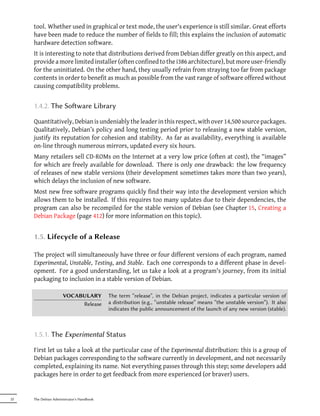 tool. Whether used in graphical or text mode, the user's experience is still similar. Great efforts
     have been made to reduce the number of fields to fill; this explains the inclusion of automatic
     hardware detection software.
     It is interesting to note that distributions derived from Debian differ greatly on this aspect, and
     provide a more limited installer (often confined to the i386 architecture), but more user-friendly
     for the uninitiated. On the other hand, they usually refrain from straying too far from package
     contents in order to benefit as much as possible from the vast range of software offered without
     causing compatibility problems.


     1.4.2. The Soware Library

     Quantitatively, Debian is undeniably the leader in this respect, with over 14,500 source packages.
     Qualitatively, Debian’s policy and long testing period prior to releasing a new stable version,
     justify its reputation for cohesion and stability. As far as availability, everything is available
     on-line through numerous mirrors, updated every six hours.
     Many retailers sell CD-ROMs on the Internet at a very low price (often at cost), the “images”
     for which are freely available for download. There is only one drawback: the low frequency
     of releases of new stable versions (their development sometimes takes more than two years),
     which delays the inclusion of new software.
     Most new free software programs quickly find their way into the development version which
     allows them to be installed. If this requires too many updates due to their dependencies, the
     program can also be recompiled for the stable version of Debian (see Chapter 15, Creating a
     Debian Package (page 412) for more information on this topic).


     1.5. Lifecycle of a Release

     The project will simultaneously have three or four different versions of each program, named
     Experimental, Unstable, Testing, and Stable. Each one corresponds to a different phase in devel-
     opment. For a good understanding, let us take a look at a program's journey, from its initial
     packaging to inclusion in a stable version of Debian.

                     VOCABULARY            The term “release”, in the Debian project, indicates a particular version of
                          Release          a distribution (e.g., “unstable release” means “the unstable version”). It also
                                           indicates the public announcement of the launch of any new version (stable).



     1.5.1. The Experimental Status

     First let us take a look at the particular case of the Experimental distribution: this is a group of
     Debian packages corresponding to the software currently in development, and not necessarily
     completed, explaining its name. Not everything passes through this step; some developers add
     packages here in order to get feedback from more experienced (or braver) users.


22   The Debian Administrator's Handbook
 