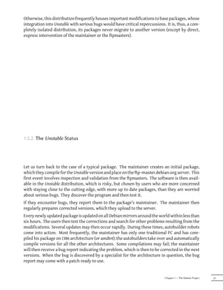 Otherwise, this distribution frequently houses important modifications to base packages, whose
integration into Unstable with serious bugs would have critical repercussions. It is, thus, a com-
pletely isolated distribution, its packages never migrate to another version (except by direct,
express intervention of the maintainer or the ftpmasters).




1.5.2. The Unstable Status




Let us turn back to the case of a typical package. The maintainer creates an initial package,
which they compile for the Unstable version and place on the p-master.debian.org server. This
first event involves inspection and validation from the ftpmasters. The software is then avail-
able in the Unstable distribution, which is risky, but chosen by users who are more concerned
with staying close to the cutting edge, with more up to date packages, than they are worried
about serious bugs. They discover the program and then test it.
If they encounter bugs, they report them to the package's maintainer. The maintainer then
regularly prepares corrected versions, which they upload to the server.
Every newly updated package is updated on all Debian mirrors around the world within less than
six hours. The users then test the corrections and search for other problems resulting from the
modifications. Several updates may then occur rapidly. During these times, autobuilder robots
come into action. Most frequently, the maintainer has only one traditional PC and has com-
piled his package on i386 architecture (or amd64); the autobuilders take over and automatically
compile versions for all the other architectures. Some compilations may fail; the maintainer
will then receive a bug report indicating the problem, which is then to be corrected in the next
versions. When the bug is discovered by a specialist for the architecture in question, the bug
report may come with a patch ready to use.


                                                                              Chapter 1 — The Debian Project   23
 