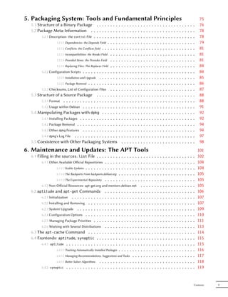 5. Packaging System: Tools and Fundamental Principles                                                                                                                                           75
  5.1 Structure of a Binary Package . . . . .                  ...             .   .   .   .   .   .   .   .   .   .   .   .   .   .   .   .   .   .   .   .   .   .   .   .   .   .   .   .    76
  5.2 Package Meta-Information . . . . . . .                   ...             .   .   .   .   .   .   .   .   .   .   .   .   .   .   .   .   .   .   .   .   .   .   .   .   .   .   .   .    78
        5.2.1 Description: the control File . . . . . .        ...             .   .   .   .   .   .   .   .   .   .   .   .   .   .   .   .   .   .   .   .   .   .   .   .   .   .   .   .    78
                  5.2.1.1 Dependencies: the Depends Field .    ...             .   .   .   .   .   .   .   .   .   .   .   .   .   .   .   .   .   .   .   .   .   .   .   .   .   .   .   .    79
                  5.2.1.2 Conflicts: the Conflicts field . . . ...             .   .   .   .   .   .   .   .   .   .   .   .   .   .   .   .   .   .   .   .   .   .   .   .   .   .   .   .    81
                   5.2.1.3 Incompatibilities: the Breaks Field . . .           .   .   .   .   .   .   .   .   .   .   .   .   .   .   .   .   .   .   .   .   .   .   .   .   .   .   .   .    81
                   5.2.1.4 Provided Items: the Provides Field . . .            .   .   .   .   .   .   .   .   .   .   .   .   .   .   .   .   .   .   .   .   .   .   .   .   .   .   .   .    81
                   5.2.1.5 Replacing Files: The Replaces Field . . .           .   .   .   .   .   .   .   .   .   .   .   .   .   .   .   .   .   .   .   .   .   .   .   .   .   .   .   .    84
        5.2.2 Configuration Scripts . . . . . . . . . . . . .                  .   .   .   .   .   .   .   .   .   .   .   .   .   .   .   .   .   .   .   .   .   .   .   .   .   .   .   .    84
                   5.2.2.1 Installation and Upgrade . . . . . . .              .   .   .   .   .   .   .   .   .   .   .   .   .   .   .   .   .   .   .   .   .   .   .   .   .   .   .   .    85
                   5.2.2.2 Package Removal . . . . . . . . . . .               .   .   .   .   .   .   .   .   .   .   .   .   .   .   .   .   .   .   .   .   .   .   .   .   .   .   .   .    86
        5.2.3 Checksums, List of Configuration Files . . .                     .   .   .   .   .   .   .   .   .   .   .   .   .   .   .   .   .   .   .   .   .   .   .   .   .   .   .   .    87
  5.3 Structure of a Source Package . . . . . . . .                            .   .   .   .   .   .   .   .   .   .   .   .   .   .   .   .   .   .   .   .   .   .   .   .   .   .   .   .    88
        5.3.1 Format . . . . . . . . . . . . . . . . . . . .                   .   .   .   .   .   .   .   .   .   .   .   .   .   .   .   .   .   .   .   .   .   .   .   .   .   .   .   .    88
        5.3.2 Usage within Debian . . . . . . . . . . . . .                    .   .   .   .   .   .   .   .   .   .   .   .   .   .   .   .   .   .   .   .   .   .   .   .   .   .   .   .    91
  5.4 Manipulating Packages with dpkg . . . . . .                              .   .   .   .   .   .   .   .   .   .   .   .   .   .   .   .   .   .   .   .   .   .   .   .   .   .   .   .    92
        5.4.1 Installing Packages . . . . . . . . . . . . . .                  .   .   .   .   .   .   .   .   .   .   .   .   .   .   .   .   .   .   .   .   .   .   .   .   .   .   .   .    92
        5.4.2 Package Removal . . . . . . . . . . . . . . .                    .   .   .   .   .   .   .   .   .   .   .   .   .   .   .   .   .   .   .   .   .   .   .   .   .   .   .   .    94
        5.4.3 Other dpkg Features . . . . . . . . . . . . .                    .   .   .   .   .   .   .   .   .   .   .   .   .   .   .   .   .   .   .   .   .   .   .   .   .   .   .   .    94
        5.4.4 dpkg's Log File . . . . . . . . . . . . . . . .                  .   .   .   .   .   .   .   .   .   .   .   .   .   .   .   .   .   .   .   .   .   .   .   .   .   .   .   .    97
  5.5 Coexistence with Other Packaging Systems                                     .   .   .   .   .   .   .   .   .   .   .   .   .   .   .   .   .   .   .   .   .   .   .   .   .   .   .    98
6. Maintenance and Updates: The APT Tools                                                                                                                                                      101
  6.1 Filling in the sources.list File . . . . . . . . . .                             .   .   .   .   .   .   .   .   .   .   .   .   .   .   .   .   .   .   .   .   .   .   .   .   .   .   102
         6.1.1 Other Available Oﬀicial Repositories . . . . . . .                      .   .   .   .   .   .   .   .   .   .   .   .   .   .   .   .   .   .   .   .   .   .   .   .   .   .   104
                   6.1.1.1 Stable Updates . . . . . . . . . . . . . .                  .   .   .   .   .   .   .   .   .   .   .   .   .   .   .   .   .   .   .   .   .   .   .   .   .   .   104
                   6.1.1.2 The Backports From backports.debian.org . .                 .   .   .   .   .   .   .   .   .   .   .   .   .   .   .   .   .   .   .   .   .   .   .   .   .   .   105
                   6.1.1.3 The Experimental Repository . . . . . . .                   .   .   .   .   .   .   .   .   .   .   .   .   .   .   .   .   .   .   .   .   .   .   .   .   .   .   105
          6.1.2 Non-Oﬀicial Resources: apt-get.org and mentors.debian.net                                      .   .   .   .   .   .   .   .   .   .   .   .   .   .   .   .   .   .   .   .   105
  6.2 aptitude and apt-get Commands                        .   .   .   .  ..   .   .   .   .   .       .   .   .   .   .   .   .   .   .   .   .   .   .   .   .   .   .   .   .   .   .   .   106
        6.2.1 Initialization . . . . . . . . . . .      .  .   .   .   .  ..   .   .   .   .   .       .   .   .   .   .   .   .   .   .   .   .   .   .   .   .   .   .   .   .   .   .   .   107
        6.2.2 Installing and Removing . . . . .         .  .   .   .   .  ..   .   .   .   .   .       .   .   .   .   .   .   .   .   .   .   .   .   .   .   .   .   .   .   .   .   .   .   107
        6.2.3 System Upgrade . . . . . . . . .          .  .   .   .   .  ..   .   .   .   .   .       .   .   .   .   .   .   .   .   .   .   .   .   .   .   .   .   .   .   .   .   .   .   109
        6.2.4 Configuration Options . . . . . .         .  .   .   .   .  ..   .   .   .   .   .       .   .   .   .   .   .   .   .   .   .   .   .   .   .   .   .   .   .   .   .   .   .   110
        6.2.5 Managing Package Priorities . . .         .  .   .   .   .  ..   .   .   .   .   .       .   .   .   .   .   .   .   .   .   .   .   .   .   .   .   .   .   .   .   .   .   .   111
        6.2.6 Working with Several Distributions           .   .   .   .  ..   .   .   .   .   .       .   .   .   .   .   .   .   .   .   .   .   .   .   .   .   .   .   .   .   .   .   .   113
  6.3 The apt-cache Command . . . . . .                    .   .   .   .  ..   .   .   .   .   .       .   .   .   .   .   .   .   .   .   .   .   .   .   .   .   .   .   .   .   .   .   .   114
  6.4 Frontends: aptitude, synaptic . . .                  .   .   .   .  ..   .   .   .   .   .       .   .   .   .   .   .   .   .   .   .   .   .   .   .   .   .   .   .   .   .   .   .   115
        6.4.1 aptitude . . . . . . . . . . . . . .         .   .   .   .  ..   .   .   .   .   .       .   .   .   .   .   .   .   .   .   .   .   .   .   .   .   .   .   .   .   .   .   .   115
                  6.4.1.1 Tracking Automatically Installed Packages       .    .   .   .   .   .       .   .   .   .   .   .   .   .   .   .   .   .   .   .   .   .   .   .   .   .   .   .   116
                  6.4.1.2 Managing Recommendations, Suggestions and Tasks .                            .   .   .   .   .   .   .   .   .   .   .   .   .   .   .   .   .   .   .   .   .   .   117
                  6.4.1.3 Beer Solver Algorithms . . . . . . . . . . . . .                            .   .   .   .   .   .   .   .   .   .   .   .   .   .   .   .   .   .   .   .   .   .   118
        6.4.2 synaptic . . . . . . . . . . . . . . . . . . . . . . . . .                               .   .   .   .   .   .   .   .   .   .   .   .   .   .   .   .   .   .   .   .   .   .   119


                                                                                                                                                                                           Contents   V
 