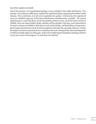 have their updates included).
End of the journey: Our hypothetical package is now included in the stable distribution. This
journey, not without its difficulties, explains the significant delays separating the Debian Stable
releases. This contributes, over all, to its reputation for quality. Furthermore, the majority of
users are satisfied using one of the three distributions simultaneously available. The system
administrators, concerned above all, for the stability of their servers, mock the latest version of
GNOME; They can choose Debian Stable, and they will be satisfied. End users, more interested in
the latest versions of GNOME or KDE than in rock-solid stability, will find Debian Testing to be a
good compromise between a lack of serious problems and relatively up to date software. Finally,
developers and more experienced users may blaze the trail, testing all the latest developments
in Debian Unstable right out of the gate, at the risk of suffering the headaches and bugs inherent
in any new version of a program. To each their own Debian!




                                                                               Chapter 1 — The Debian Project   27
 