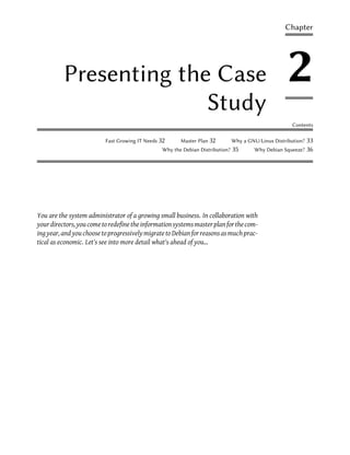 Chapter




          Presenting the Case                                                                        2
                        Study
                                                                                                       Contents

                          Fast Growing IT Needs 32     Master Plan 32          Why a GNU/Linux Distribution?   33
                                                Why the Debian Distribution?   35       Why Debian Squeeze?    36




You are the system administrator of a growing small business. In collaboration with
your directors, you come to redefine the information systems master plan for the com-
ing year, and you choose to progressively migrate to Debian for reasons as much prac-
tical as economic. Let's see into more detail what's ahead of you...
 