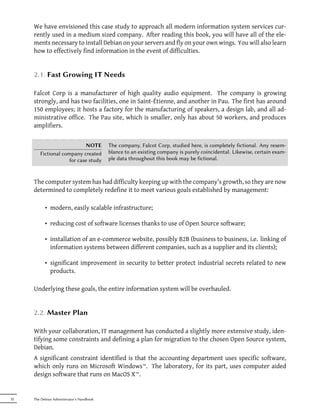 We have envisioned this case study to approach all modern information system services cur-
     rently used in a medium sized company. After reading this book, you will have all of the ele-
     ments necessary to install Debian on your servers and fly on your own wings. You will also learn
     how to effectively find information in the event of difficulties.


     2.1. Fast Growing IT Needs

     Falcot Corp is a manufacturer of high quality audio equipment. The company is growing
     strongly, and has two facilities, one in Saint-Étienne, and another in Pau. The first has around
     150 employees; it hosts a factory for the manufacturing of speakers, a design lab, and all ad-
     ministrative office. The Pau site, which is smaller, only has about 50 workers, and produces
     amplifiers.


                            NOTE           The company, Falcot Corp, studied here, is completely fictional. Any resem-
        Fictional company created          blance to an existing company is purely coincidental. Likewise, certain exam-
                     for case study        ple data throughout this book may be fictional.



     The computer system has had difficulty keeping up with the company's growth, so they are now
     determined to completely redefine it to meet various goals established by management:

           • modern, easily scalable infrastructure;

           • reducing cost of software licenses thanks to use of Open Source software;

           • installation of an e-commerce website, possibly B2B (business to business, i.e. linking of
             information systems between different companies, such as a supplier and its clients);

           • significant improvement in security to better protect industrial secrets related to new
             products.

     Underlying these goals, the entire information system will be overhauled.


     2.2. Master Plan

     With your collaboration, IT management has conducted a slightly more extensive study, iden-
     tifying some constraints and defining a plan for migration to the chosen Open Source system,
     Debian.
     A significant constraint identified is that the accounting department uses specific software,
     which only runs on Microsoft Windows™. The laboratory, for its part, uses computer aided
     design software that runs on MacOS X™.


32   The Debian Administrator's Handbook
 