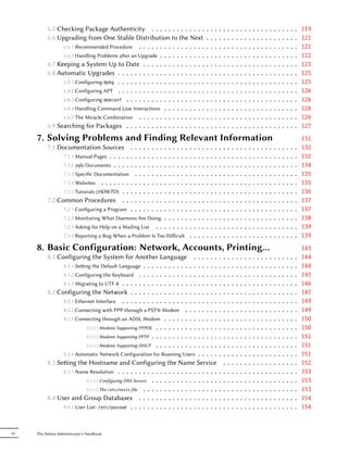 6.5 Checking Package Authenticity . . . . . . . . . . . . .                                          .   .   .   .   .   .   .   .   .   .   .   .   .   .   .   .   .   .   .   .   .   .   119
          6.6 Upgrading from One Stable Distribution to the Next                                               .   .   .   .   .   .   .   .   .   .   .   .   .   .   .   .   .   .   .   .   .   .   121
                6.6.1 Recommended Procedure . . . . . . . . . . . . . . . .                                    .   .   .   .   .   .   .   .   .   .   .   .   .   .   .   .   .   .   .   .   .   .   121
                6.6.2 Handling Problems aer an Upgrade . . . . . . . . . . .                                  .   .   .   .   .   .   .   .   .   .   .   .   .   .   .   .   .   .   .   .   .   .   122
          6.7 Keeping a System Up to Date . . . . . . . . . . . . . . .                                        .   .   .   .   .   .   .   .   .   .   .   .   .   .   .   .   .   .   .   .   .   .   123
          6.8 Automatic Upgrades . . . . . . . . . . . . . . . . . . . . .                                     .   .   .   .   .   .   .   .   .   .   .   .   .   .   .   .   .   .   .   .   .   .   125
                6.8.1 Configuring dpkg . . . . . . . . . . . . . . . . . . . . .                               .   .   .   .   .   .   .   .   .   .   .   .   .   .   .   .   .   .   .   .   .   .   125
                6.8.2 Configuring APT . . . . . . . . . . . . . . . . . . . . .                                .   .   .   .   .   .   .   .   .   .   .   .   .   .   .   .   .   .   .   .   .   .   126
                6.8.3 Configuring debconf . . . . . . . . . . . . . . . . . . .                                .   .   .   .   .   .   .   .   .   .   .   .   .   .   .   .   .   .   .   .   .   .   126
                6.8.4 Handling Command Line Interactions . . . . . . . . . .                                   .   .   .   .   .   .   .   .   .   .   .   .   .   .   .   .   .   .   .   .   .   .   126
                6.8.5 The Miracle Combination . . . . . . . . . . . . . . . .                                  .   .   .   .   .   .   .   .   .   .   .   .   .   .   .   .   .   .   .   .   .   .   126
          6.9 Searching for Packages . . . . . . . . . . . . . . . . . . .                                     .   .   .   .   .   .   .   .   .   .   .   .   .   .   .   .   .   .   .   .   .   .   127
     7. Solving Problems and Finding Relevant Information                                                                                                                                              131
          7.1 Documentation Sources . . .              .   .   .
                                                               .   .   .   .   .   .   .   .   .   .   .   .   .   .   .   .   .   .   .   .   .   .   .   .   .   .   .   .   .   .   .   .   .   .   132
                7.1.1 Manual Pages . . . . . . . .     .   .   .
                                                               .   .   .   .   .   .   .   .   .   .   .   .   .   .   .   .   .   .   .   .   .   .   .   .   .   .   .   .   .   .   .   .   .   .   132
                7.1.2 info Documents . . . . . . .     .   .   .
                                                               .   .   .   .   .   .   .   .   .   .   .   .   .   .   .   .   .   .   .   .   .   .   .   .   .   .   .   .   .   .   .   .   .   .   134
                7.1.3 Specific Documentation . .       .   .   .
                                                               .   .   .   .   .   .   .   .   .   .   .   .   .   .   .   .   .   .   .   .   .   .   .   .   .   .   .   .   .   .   .   .   .   .   135
                7.1.4 Websites . . . . . . . . . .     .   .   .
                                                               .   .   .   .   .   .   .   .   .   .   .   .   .   .   .   .   .   .   .   .   .   .   .   .   .   .   .   .   .   .   .   .   .   .   135
                7.1.5 Tutorials (HOWTO) . . . . .      .   .   .
                                                               .   .   .   .   .   .   .   .   .   .   .   .   .   .   .   .   .   .   .   .   .   .   .   .   .   .   .   .   .   .   .   .   .   .   136
          7.2 Common Procedures . . . . .              .   .   .
                                                               .   .   .   .   .   .   .   .   .   .   .   .   .   .   .   .   .   .   .   .   .   .   .   .   .   .   .   .   .   .   .   .   .   .   137
                7.2.1 Configuring a Program . . .      .   .   .
                                                               .   .   .   .   .   .   .   .   .   .   .   .   .   .   .   .   .   .   .   .   .   .   .   .   .   .   .   .   .   .   .   .   .   .   137
                   7.2.2 Monitoring What Daemons Are Doing .               .   .   .   .   .   .   .   .   .   .   .   .   .   .   .   .   .   .   .   .   .   .   .   .   .   .   .   .   .   .   .   138
                   7.2.3 Asking for Help on a Mailing List . . .           .   .   .   .   .   .   .   .   .   .   .   .   .   .   .   .   .   .   .   .   .   .   .   .   .   .   .   .   .   .   .   139
                   7.2.4 Reporting a Bug When a Problem Is Too Diﬀicult                        .   .   .   .   .   .   .   .   .   .   .   .   .   .   .   .   .   .   .   .   .   .   .   .   .   .   139
     8. Basic Configuration: Network, Accounts, Printing…                                                                                                                                              143
          8.1 Configuring the System for Another Language                        .....             .                       .   .   .   .   .   .   .   .   .   .   .   .   .   .   .   .   .   .   .   144
                8.1.1 Seing the Default Language . . . . . . . . . . .      . .....               .                       .   .   .   .   .   .   .   .   .   .   .   .   .   .   .   .   .   .   .   144
                8.1.2 Configuring the Keyboard . . . . . . . . . . . .       . .....               .                       .   .   .   .   .   .   .   .   .   .   .   .   .   .   .   .   .   .   .   145
                8.1.3 Migrating to UTF-8 . . . . . . . . . . . . . . . .     . .....               .                       .   .   .   .   .   .   .   .   .   .   .   .   .   .   .   .   .   .   .   146
          8.2 Configuring the Network . . . . . . . . . . . . . .            . .....               .                       .   .   .   .   .   .   .   .   .   .   .   .   .   .   .   .   .   .   .   147
                8.2.1 Ethernet Interface . . . . . . . . . . . . . . . .     . .....               .                       .   .   .   .   .   .   .   .   .   .   .   .   .   .   .   .   .   .   .   149
                8.2.2 Connecting with PPP through a PSTN Modem .             . .....               .                       .   .   .   .   .   .   .   .   .   .   .   .   .   .   .   .   .   .   .   149
                8.2.3 Connecting through an ADSL Modem . . . . . .           . .....               .                       .   .   .   .   .   .   .   .   .   .   .   .   .   .   .   .   .   .   .   150
                           8.2.3.1 Modems Supporting PPPOE . . . . . . . .   . .....               .                       .   .   .   .   .   .   .   .   .   .   .   .   .   .   .   .   .   .   .   150
                           8.2.3.2 Modems Supporting PPTP . . . . . . . . .  . .....               .                       .   .   .   .   .   .   .   .   .   .   .   .   .   .   .   .   .   .   .   151
                           8.2.3.3 Modems Supporting DHCP . . . . . . . .    . .....               .                       .   .   .   .   .   .   .   .   .   .   .   .   .   .   .   .   .   .   .   151
                8.2.4 Automatic Network Configuration for Roaming Users . . . . .                                          .   .   .   .   .   .   .   .   .   .   .   .   .   .   .   .   .   .   .   151
          8.3 Seing the Hostname and Configuring the Name Service                                                             .   .   .   .   .   .   .   .   .   .   .   .   .   .   .   .   .   .   152
                8.3.1 Name Resolution . . . . . . . . . . . . . . . . . . . . . . . .                                      .   .   .   .   .   .   .   .   .   .   .   .   .   .   .   .   .   .   .   153
                           8.3.1.1 Configuring DNS Servers . . . . . . . . . . . . . . . .                                 .   .   .   .   .   .   .   .   .   .   .   .   .   .   .   .   .   .   .   153
                           8.3.1.2 The /etc/hosts file . . . . . . . . . . . . . . . . . .                                 .   .   .   .   .   .   .   .   .   .   .   .   .   .   .   .   .   .   .   153
          8.4 User and Group Databases . . . . . . . . . . . . . . . . . . .                                               .   .   .   .   .   .   .   .   .   .   .   .   .   .   .   .   .   .   .   154
                8.4.1 User List: /etc/passwd . . . . . . . . . . . . . . . . . . . . .                                     .   .   .   .   .   .   .   .   .   .   .   .   .   .   .   .   .   .   .   154


VI   The Debian Administrator's Handbook
 