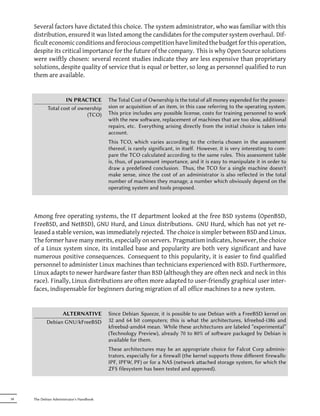Several factors have dictated this choice. The system administrator, who was familiar with this
     distribution, ensured it was listed among the candidates for the computer system overhaul. Dif-
     ficult economic conditions and ferocious competition have limited the budget for this operation,
     despite its critical importance for the future of the company. This is why Open Source solutions
     were swiftly chosen: several recent studies indicate they are less expensive than proprietary
     solutions, despite quality of service that is equal or better, so long as personnel qualified to run
     them are available.


                     IN PRACTICE           The Total Cost of Ownership is the total of all money expended for the posses-
             Total cost of ownership       sion or acquisition of an item, in this case referring to the operating system.
                              (TCO)        This price includes any possible license, costs for training personnel to work
                                           with the new soware, replacement of machines that are too slow, additional
                                           repairs, etc. Everything arising directly from the initial choice is taken into
                                           account.
                                           This TCO, which varies according to the criteria chosen in the assessment
                                           thereof, is rarely significant, in itself. However, it is very interesting to com-
                                           pare the TCO calculated according to the same rules. This assessment table
                                           is, thus, of paramount importance, and it is easy to manipulate it in order to
                                           draw a predefined conclusion. Thus, the TCO for a single machine doesn't
                                           make sense, since the cost of an administrator is also reflected in the total
                                           number of machines they manage, a number which obviously depend on the
                                           operating system and tools proposed.




     Among free operating systems, the IT department looked at the free BSD systems (OpenBSD,
     FreeBSD, and NetBSD), GNU Hurd, and Linux distributions. GNU Hurd, which has not yet re-
     leased a stable version, was immediately rejected. The choice is simpler between BSD and Linux.
     The former have many merits, especially on servers. Pragmatism indicates, however, the choice
     of a Linux system since, its installed base and popularity are both very significant and have
     numerous positive consequences. Consequent to this popularity, it is easier to find qualified
     personnel to administer Linux machines than technicians experienced with BSD. Furthermore,
     Linux adapts to newer hardware faster than BSD (although they are often neck and neck in this
     race). Finally, Linux distributions are often more adapted to user-friendly graphical user inter-
     faces, indispensable for beginners during migration of all office machines to a new system.


                  ALTERNATIVE              Since Debian Squeeze, it is possible to use Debian with a FreeBSD kernel on
            Debian GNU/kFreeBSD            32 and 64 bit computers; this is what the architectures, kfreebsd-i386 and
                                           kfreebsd-amd64 mean. While these architectures are labeled “experimental”
                                           (Technology Preview), already 70 to 80% of soware packaged by Debian is
                                           available for them.
                                           These architectures may be an appropriate choice for Falcot Corp adminis-
                                           trators, especially for a firewall (the kernel supports three diﬀerent firewalls:
                                           IPF, IPFW, PF) or for a NAS (network aached storage system, for which the
                                           ZFS filesystem has been tested and approved).




34   The Debian Administrator's Handbook
 