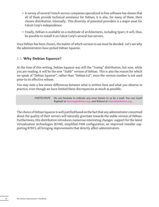 • A survey of several French service companies specialized in free software has shown that
             all of them provide technical assistance for Debian; it is also, for many of them, their
             chosen distribution, internally. This diversity of potential providers is a major asset for
             Falcot Corp's independence.

           • Finally, Debian is available on a multitude of architectures, including Sparc; it will, thus,
             be possible to install it on Falcot Corp's several Sun servers.

     Once Debian has been chosen, the matter of which version to use must be decided. Let's see why
     the administrators have picked Debian Squeeze.


     2.5. Why Debian Squeeze?

     At the time of this writing, Debian Squeeze was still the “Testing” distribution, but now, while
     you are reading, it will be the new “Stable” version of Debian. This is also the reason for which
     we speak of “Debian Squeeze”, rather than “Debian 6.0”, since the version number is not used
     prior to its effective release.
     You may note a few minor differences between what is written here and what you observe in
     practice, even though we have limited these discrepancies as much as possible.

                         PARTICIPATE       Do not hesitate to indicate any error herein to us by e-mail; You can reach
                                           Raphaël at hertzog@debian.org, and Roland at lolando@debian.org.


     The choice of Debian Squeeze is well justified based on the fact that any administrator concerned
     about the quality of their servers will naturally gravitate towards the stable version of Debian.
     Furthermore, this distribution introduces numerous interesting changes: support for the latest
     virtualization technologies (KVM), simplified PAM configuration, an improved installer sup-
     porting BTRFS, all bringing improvements that directly affect administrators.




36   The Debian Administrator's Handbook
 