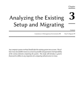 Chapter




Analyzing the Existing                                                                         3
 Setup and Migrating
                                                                                                 Contents

                                         Coexistence in Heterogeneous Environments 40   How To Migrate 41




Any computer system overhaul should take the existing system into account. This al-
lows reuse of available resources as much as possible and guarantees interoperability
of the various elements comprising the system. This study will introduce a generic
framework to follow in any migration of a computing infrastructure to Linux.
 