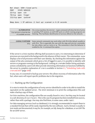 Not shown: 1694 closed ports
     PORT    STATE SERVICE
     22/tcp open ssh
     79/tcp open finger
     111/tcp open rpcbind

     Nmap done: 1 IP address (1 host up) scanned in 0.19 seconds



                 ALTERNATIVE               On a Linux machine, the netstat -tupan command will show the list of active
       Use netstat to find the list        or pending TCP sessions, as well UDP ports on which running programs are
              of available services        listening. This facilitates identification of services oﬀered on the network.



                GOING FURTHER              Some network commands may work either with IPv4 (the default usually) or
                          IPv6             with IPv6. This is especially the case with the nmap and netstat commands,
                                           but also others, such as route or ip. The convention is that this behavior is
                                           enabled by the -6 command-line option.



     If the server is a Unix machine offering shell accounts to users, it is interesting to determine if
     processes are executed in the background in the absence of their owner. The command ps auxw
     displays a list of all processes with their user identity. By checking this information against the
     output of the who command, which gives a list of logged in users, it is possible to identify wild
     servers or programs running in the background. Looking at crontabs (tables listing automatic
     actions scheduled by users) will often provide interesting information on functions fulfilled by
     the server (a complete explanation of cron is available in Section 9.7, “Scheduling Tasks with
     cron and atd” (page 204)).
     In any case, it is essential to backup your servers: this allows recovery of information after the
     fact, when users will report specific problems due to the migration.


     3.2.2. Backing up the Configuration

     It is wise to retain the configuration of every service identified in order to be able to install the
     equivalent on the updated server. The strict minimum is to print the configuration files and
     make a backup copy of them.
     For Unix machines, the configuration files are usually found in /etc/, but they may be located
     in a sub-directory of /usr/local/. This is the case if a program has been installed from sources,
     rather than with a package. One may also find them, in some cases, under /opt/.
     For data managing services (such as databases), it is strongly recommended to export them to
     a standard format that will be easily imported by the new software. Such a format is usually in
     text mode and documented; it may be, for example, an SQL dump for a database, or an LDIF file
     for an LDAP server.


42   The Debian Administrator's Handbook
 