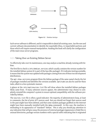 Figure 3.2   Database backups



Each server software is different, and it is impossible to detail all existing cases. See the new and
current software documentation to identify the exportable (thus, re-importable) portions and
those which will require manual manipulation. Reading this book will clarify the configuration
of the main Linux server programs.


3.2.3. Taking Over an Existing Debian Server

To effectively take over its maintenance, one may analyze a machine already running with De-
bian.
The first file to check is /etc/debian_version, which usually contains the version number for
the installed Debian system (it is part of the base-files package). If it indicates testing/unstable,
it means that the system was updated with packages coming from one of these two development
distributions.
The apt-show-versions program (from the Debian package of the same name) checks the list
of packages installed and identifies the versions available. aptitude can also be used for these
tasks, albeit in a less systematic manner.
A glance at the /etc/apt/sources.list file will show where the installed Debian packages
likely came from. If many unknown sources appear, the administrator may choose to com-
pletely reinstall the computer's system to ensure optimal compatibility with the software pro-
vided by Debian.
The sources.list file is often a good indicator: the majority of administrators keep, at least
in comments, the list of prior APT sources used. But you should not forget that sources used
in the past might have been deleted, and that some random packages grabbed on the Internet
might have been manually installed (with the dpkg command). In this case, the machine is
misleading in its appearance of “standard” Debian. This is why you should pay attention to
any indication that will give away the presence of external packages (appearance of deb files in
unusual directories, package version numbers with a special suffix indicating that it originated


                                                                     Chapter 3 — Analyzing the Existing Setup and Migrating   43
 