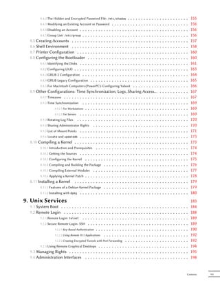8.4.2 The Hidden and Encrypted Password File:                           ..........
                                                                          /etc/shadow             .   .                                           .   .   .   .   .   .   .   .   .   .   .   155
        8.4.3 Modifying an Existing Account or Password . . . . . .              ..........       .   .                                           .   .   .   .   .   .   .   .   .   .   .   156
        8.4.4 Disabling an Account . . . . . . . . . . . . . . . . . .           ..........       .   .                                           .   .   .   .   .   .   .   .   .   .   .   156
        8.4.5 Group List: /etc/group . . . . . . . . . . . . . . . . .           ..........       .   .                                           .   .   .   .   .   .   .   .   .   .   .   156
  8.5 Creating Accounts . . . . . . . . . . . . . . . . . . . . .                ..........       .   .                                           .   .   .   .   .   .   .   .   .   .   .   157
  8.6 Shell Environment . . . . . . . . . . . . . . . . . . . . .                ..........       .   .                                           .   .   .   .   .   .   .   .   .   .   .   158
  8.7 Printer Configuration . . . . . . . . . . . . . . . . . . .                ..........       .   .                                           .   .   .   .   .   .   .   .   .   .   .   160
  8.8 Configuring the Bootloader . . . . . . . . . . . . . . .                   ..........       .   .                                           .   .   .   .   .   .   .   .   .   .   .   160
        8.8.1 Identifying the Disks . . . . . . . . . . . . . . . . . .          ..........       .   .                                           .   .   .   .   .   .   .   .   .   .   .   161
        8.8.2 Configuring LILO . . . . . . . . . . . . . . . . . . . .           ..........       .   .                                           .   .   .   .   .   .   .   .   .   .   .   163
        8.8.3 GRUB 2 Configuration . . . . . . . . . . . . . . . . .             ..........       .   .                                           .   .   .   .   .   .   .   .   .   .   .   164
        8.8.4 GRUB Legacy Configuration . . . . . . . . . . . . . .              ..........       .   .                                           .   .   .   .   .   .   .   .   .   .   .   165
        8.8.5 For Macintosh Computers (PowerPC): Configuring Yaboot . . . . . . . . . .                                                           .   .   .   .   .   .   .   .   .   .   .   166
  8.9 Other Configurations: Time Synchronization, Logs, Sharing Access…                                                                           .   .   .   .   .   .   .   .   .   .   .   167
        8.9.1 Timezone . . . . . . . . . . . . . . . . . . . . . . . . . . . . . . . . . . . .                                                    .   .   .   .   .   .   .   .   .   .   .   167
        8.9.2 Time Synchronization . . . . . . . . . . . . . . . . . . . . . . . . . . . . .                                                      .   .   .   .   .   .   .   .   .   .   .   169
                    8.9.2.1 For Workstations . . . . . . . . . . . . . . . . . . . . . . . . . . . .                                              .   .   .   .   .   .   .   .   .   .   .   169
                    8.9.2.2 For Servers . . . . . . . . . . . . . . . . . . . . . . . . . . . . . .                                               .   .   .   .   .   .   .   .   .   .   .   169
        8.9.3 Rotating Log Files . . . . . . . . . . . . . . . . . . . . . . . . . . . . . . .                                                    .   .   .   .   .   .   .   .   .   .   .   170
        8.9.4 Sharing Administrator Rights . . . . . . . . . . . . . . . . . . . . . . . . .                                                      .   .   .   .   .   .   .   .   .   .   .   170
        8.9.5 List of Mount Points . . . . . . . . . . . . . . . . . . . . . . . . . . . . . .                                                    .   .   .   .   .   .   .   .   .   .   .   171
        8.9.6 locate and updatedb . . . . . . . . . . . . . . . . . . . . . . . . . . . . . .                                                     .   .   .   .   .   .   .   .   .   .   .   173
  8.10 Compiling a Kernel . . . . . . . . . . . . . . . . . . . . . . . . . . . . . . . .                                                         .   .   .   .   .   .   .   .   .   .   .   173
        8.10.1 Introduction and Prerequisites . . . . . . . . . . . . . . . . . . . . . . . .                                                     .   .   .   .   .   .   .   .   .   .   .   174
        8.10.2 Geing the Sources . . . . . . . . . . . . . . . . . . . . . . . . . . . . . .                                                     .   .   .   .   .   .   .   .   .   .   .   174
        8.10.3 Configuring the Kernel . . . . . . . . . . . . . . . . . . . . . . . . . . . .                                                     .   .   .   .   .   .   .   .   .   .   .   175
        8.10.4 Compiling and Building the Package . . . . . . . . . . . . . . . . . . . . .                                                       .   .   .   .   .   .   .   .   .   .   .   176
        8.10.5 Compiling External Modules . . . . . . . . . . . . . . . . . . . . . . . . .                                                       .   .   .   .   .   .   .   .   .   .   .   177
        8.10.6 Applying a Kernel Patch . . . . . . . . . . . . . . . . . . . . . . . . . . . .                                                    .   .   .   .   .   .   .   .   .   .   .   178
  8.11 Installing a Kernel . . . . . . . . . . . . . . . . . . . . . . . . . . . . . . . .                                                        .   .   .   .   .   .   .   .   .   .   .   179
        8.11.1 Features of a Debian Kernel Package . . . . . . . . . . . . . . . . . . . . .                                                      .   .   .   .   .   .   .   .   .   .   .   179
        8.11.2 Installing with dpkg . . . . . . . . . . . . . . . . . . . . . . . . . . . . . .                                                   .   .   .   .   .   .   .   .   .   .   .   180
9. Unix Services                                                                                                                                                                              183
  9.1 System Boot . . . . . . . . . . . .         .   .   .   .   .   .   .
                                                                          .   .   .   .   .   .   .   .   .   .   .   .   .   .   .   .   .   .   .   .   .   .   .   .   .   .   .   .   .   184
  9.2 Remote Login . . . . . . . . . . .          .   .   .   .   .   .   .
                                                                          .   .   .   .   .   .   .   .   .   .   .   .   .   .   .   .   .   .   .   .   .   .   .   .   .   .   .   .   .   188
        9.2.1 Remote Login: telnet . . . .        .   .   .   .   .   .   .
                                                                          .   .   .   .   .   .   .   .   .   .   .   .   .   .   .   .   .   .   .   .   .   .   .   .   .   .   .   .   .   189
        9.2.2 Secure Remote Login: SSH . .        .   .   .   .   .   .   .
                                                                          .   .   .   .   .   .   .   .   .   .   .   .   .   .   .   .   .   .   .   .   .   .   .   .   .   .   .   .   .   189
                  9.2.2.1 Key-Based Authentication    .   .   .   .   .   .
                                                                          .   .   .   .   .   .   .   .   .   .   .   .   .   .   .   .   .   .   .   .   .   .   .   .   .   .   .   .   .   190
                  9.2.2.2 Using Remote X11 Applications           .   .   .
                                                                          .   .   .   .   .   .   .   .   .   .   .   .   .   .   .   .   .   .   .   .   .   .   .   .   .   .   .   .   .   192
                  9.2.2.3 Creating Encrypted Tunnels with Port Forwarding .                       .   .   .   .   .   .   .   .   .   .   .   .   .   .   .   .   .   .   .   .   .   .   .   192
        9.2.3 Using Remote Graphical Desktops . . . . . . . . . . .                               .   .   .   .   .   .   .   .   .   .   .   .   .   .   .   .   .   .   .   .   .   .   .   194
  9.3 Managing Rights . . . . . . . . . . . . . . . . . . . . . .                                 .   .   .   .   .   .   .   .   .   .   .   .   .   .   .   .   .   .   .   .   .   .   .   195
  9.4 Administration Interfaces . . . . . . . . . . . . . . . .                                   .   .   .   .   .   .   .   .   .   .   .   .   .   .   .   .   .   .   .   .   .   .   .   198


                                                                                                                                                                                          Contents   VII
 