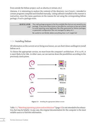 from outside the Debian project, such as ubuntu or ximian, etc.)
     Likewise, it is interesting to analyze the contents of the directory /usr/local/, intended to
     contain programs compiled and installed manually. Listing software installed in this manner is
     instructive, since this raises questions on the reasons for not using the corresponding Debian
     package, if such a package exists.

                       QUICK LOOK           The cru package proposes to list the available files that are not owned by any
                               cru         package. It has some filters (more or less eﬀective, and more or less up to date)
                                            to avoid reporting some legitimate files (files generated by Debian packages,
                                            or generated configuration files not managed by dpkg, etc.).
                                            Be careful to not blindly delete everything that cruft might list!



     3.2.4. Installing Debian

     All information on the current server being now known, we can shut it down and begin to install
     Debian on it.
     To choose the appropriate version, we must know the computer's architecture. If it is a PC, it
     is most likely to be i386. In other cases, we can narrow down the possibilities according to the
     previously used system.




                                           Figure 3.3   Installing the appropriate Debian version



     Table 3.1, “Matching operating system and architecture” (page 45) is not intended to be exhaus-
     tive, but may be helpful. In any case, the original documentation for the computer is the most
     reliable source to find this information.


44   The Debian Administrator's Handbook
 