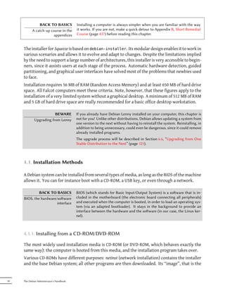 BACK TO BASICS             Installing a computer is always simpler when you are familiar with the way
            A catch-up course in the       it works. If you are not, make a quick detour to Appendix B, Short Remedial
                         appendices        Course (page 437) before reading this chapter.


     The installer for Squeeze is based on debian-installer. Its modular design enables it to work in
     various scenarios and allows it to evolve and adapt to changes. Despite the limitations implied
     by the need to support a large number of architectures, this installer is very accessible to begin-
     ners, since it assists users at each stage of the process. Automatic hardware detection, guided
     partitioning, and graphical user interfaces have solved most of the problems that newbies used
     to face.
     Installation requires 56 MB of RAM (Random Access Memory) and at least 650 MB of hard drive
     space. All Falcot computers meet these criteria. Note, however, that these figures apply to the
     installation of a very limited system without a graphical desktop. A minimum of 512 MB of RAM
     and 5 GB of hard drive space are really recommended for a basic office desktop workstation.

                         BEWARE            If you already have Debian Lenny installed on your computer, this chapter is
             Upgrading from Lenny          not for you! Unlike other distributions, Debian allows updating a system from
                                           one version to the next without having to reinstall the system. Reinstalling, in
                                           addition to being unnecessary, could even be dangerous, since it could remove
                                           already installed programs.
                                           The upgrade process will be described in Section 6.6, “Upgrading from One
                                           Stable Distribution to the Next” (page 121).



     4.1. Installation Methods

     A Debian system can be installed from several types of media, as long as the BIOS of the machine
     allows it. You can for instance boot with a CD-ROM, a USB key, or even through a network.

              BACK TO BASICS               BIOS (which stands for Basic Input/Output System) is a soware that is in-
     BIOS, the hardware/soware            cluded in the motherboard (the electronic board connecting all peripherals)
                        interface          and executed when the computer is booted, in order to load an operating sys-
                                           tem (via an adapted bootloader). It stays in the background to provide an
                                           interface between the hardware and the soware (in our case, the Linux ker-
                                           nel).



     4.1.1. Installing from a CD-ROM/DVD-ROM

     The most widely used installation media is CD-ROM (or DVD-ROM, which behaves exactly the
     same way): the computer is booted from this media, and the installation program takes over.
     Various CD-ROMs have different purposes: netinst (network installation) contains the installer
     and the base Debian system; all other programs are then downloaded. Its “image”, that is the


50   The Debian Administrator's Handbook
 