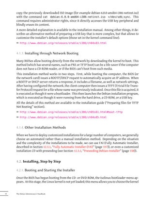 copy the previously downloaded ISO image (for example debian-6.0.0-amd64-i386-netinst.iso)
     with the command cat debian-6.0.0-amd64-i386-netinst.iso >/dev/sdb;sync. This
     command requires administrator rights, since it directly accesses the USB key peripheral and
     blindly erases its content.
     A more detailed explanation is available in the installation manual. Among other things, it de-
     scribes an alternative method of preparing a USB key that is more complex, but that allows to
     customize the installer's default options (those set in the kernel command line).
     ² http://www.debian.org/releases/stable/i386/ch04s03.html


     4.1.3. Installing through Network Booting

     Many BIOSes allow booting directly from the network by downloading the kernel to boot. This
     method (which has several names, such as PXE or TFTP boot) can be a life-saver if the computer
     does not have a CD-ROM reader, or if the BIOS can't boot from such media.
     This installation method works in two steps. First, while booting the computer, the BIOS (or
     the network card) issues a BOOTP/DHCP request to automatically acquire an IP address. When
     a BOOTP or DHCP server returns a response, it includes a filename, as well as network settings.
     After having configured the network, the client computer then issues a TFPT (Trivial File Trans-
     fer Protocol) request for a file whose name was previously indicated. Once this file is acquired, it
     is executed as though it were a bootloader. This then launches the Debian installation program,
     which is executed as though it were running from the hard drive, a CD-ROM, or a USB key.
     All the details of this method are available in the installation guide (“Preparing files for TFTP
     Net Booting” section).
     ² http://www.debian.org/releases/stable/i386/ch05s01.html#boot-tftp
     ² http://www.debian.org/releases/stable/i386/ch04s05.html


     4.1.4. Other Installation Methods

     When we have to deploy customized installations for a large number of computers, we generally
     choose an automated rather than a manual installation method. Depending on the situation
     and the complexity of the installations to be made, we can use FAI (Fully Automatic Installer,
     described in Section 12.3.1, “Fully Automatic Installer (FAI)” (page 337)), or even a customized
     installation CD with preseeding (see Section 12.3.2, “Preseeding Debian-Installer” (page 338)).


     4.2. Installing, Step by Step

     4.2.1. Booting and Starting the Installer

     Once the BIOS has begun booting from the CD- or DVD-ROM, the Isolinux bootloader menu ap-
     pears. At this stage, the Linux kernel is not yet loaded; this menu allows you to choose the kernel


52   The Debian Administrator's Handbook
 