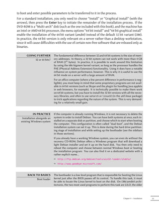 to boot and enter possible parameters to be transferred to it in the process.
For a standard installation, you only need to choose “Install” or “Graphical install” (with the
arrows), then press the Enter key to initiate the remainder of the installation process. If the
DVD-ROM is a “Multi-arch” disk (such as the one included with this book), and the machine has
an Intel or AMD 64 bit processor, the menu options “64 bit install” and “64 bit graphical install”
enable the installation of the 64 bit variant (amd64) instead of the default 32 bit variant (i386).
In practice, the 64 bit version is only relevant on a server rather than a desktop workstation,
since it will cause difficulties with the use of certain non-free software that are released only as
binaries.

       GOING FURTHER            The fundamental diﬀerence between 32 and 64 bit systems is the size of mem-
            32 or 64 bits?      ory addresses. In theory, a 32 bit system can not work with more than 4 GB
                                of RAM (232 bytes). In practice, it is possible to work around this limitation
                                by using the 686-bigmem kernel variant, so long as the processor handles the
                                PAE (Physical Address Extension) functionality. Using it does have a notable
                                influence on system performance, however. This is why it is useful to use the
                                64 bit mode on a server with a large amount of RAM.
                                For an oﬀice computer (where a few percent diﬀerence in performance is neg-
                                ligible), you must keep in mind that some proprietary programs are not avail-
                                able in 64 bit versions (such as Skype and the plugin for handling Java applets
                                in web browsers, for example). It is technically possible to make them work
                                on 64 bit systems, but you have to install the 32 bit versions with all the neces-
                                sary libraries, and oen to use setarch or linux32 (in the util-linux package)
                                to trick applications regarding the nature of the system. This is very demand-
                                ing for a relatively small gain.



              IN PRACTICE       If the computer is already running Windows, it is not necessary to delete the
    Installation alongside an   system in order to install Debian. You can have both systems at once, each in-
   existing Windows system      stalled on a separate disk or partition, and choose which to start when booting
                                the computer. This configuration is oen called “dual boot”, and the Debian
                                installation system can set it up. This is done during the hard drive partition-
                                ing stage of installation and while seing up the bootloader (see the sidebars
                                in those sections).
                                If you already have a working Windows system, you can even do without the
                                recovery CD-ROM; Debian oﬀers a Windows program that will download a
                                light Debian installer and set it up on the hard disk. You then only need to
                                reboot the computer and choose between normal Windows boot or booting
                                the installation program. You can also find it on a dedicated website with a
                                rather explicit name…
                                ² http://ftp.debian.org/debian/tools/win32-loader/stable/
                                ² http://www.goodbye-microsoft.com/



        BACK TO BASICS          The bootloader is a low-level program that is responsible for booting the Linux
              Boot loader       kernel just aer the BIOS passes oﬀ its control. To handle this task, it must
                                be able to locate the Linux kernel to boot on the disk. On i386/amd64 archi-
                                tectures, the two most used programs to perform this task are LILO, the older



                                                                                                Chapter 4 — Installation   53
 
