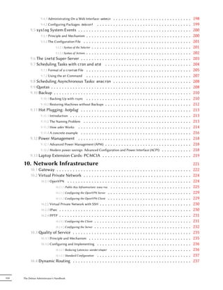 9.4.1 Administrating On a Web Interface:     webmin    .   .   .   .   .   ..  .   .   .   .   .   .   .   .   .   .   .   .       .   .   .   .   .   .   .   .   .   .   198
                  9.4.2 Configuring Packages: debconf . . . . . .           .   .   .   .   .   ..  .   .   .   .   .   .   .   .   .   .   .   .       .   .   .   .   .   .   .   .   .   .   199
            9.5 syslog System Events . . . . . . . . . . . . .              .   .   .   .   .   ..  .   .   .   .   .   .   .   .   .   .   .   .       .   .   .   .   .   .   .   .   .   .   200
                  9.5.1 Principle and Mechanism . . . . . . . . . .         .   .   .   .   .   ..  .   .   .   .   .   .   .   .   .   .   .   .       .   .   .   .   .   .   .   .   .   .   200
                  9.5.2 The Configuration File . . . . . . . . . . .        .   .   .   .   .   ..  .   .   .   .   .   .   .   .   .   .   .   .       .   .   .   .   .   .   .   .   .   .   201
                             9.5.2.1 Syntax of the Selector . . . . . . . . .   .   .   .   .   ..  .   .   .   .   .   .   .   .   .   .   .   .       .   .   .   .   .   .   .   .   .   .   201
                             9.5.2.2 Syntax of Actions . . . . . . . . . .  .   .   .   .   .   ..  .   .   .   .   .   .   .   .   .   .   .   .       .   .   .   .   .   .   .   .   .   .   202
            9.6 The inetd Super-Server . . . . . . . . . . . .              .   .   .   .   .   ..  .   .   .   .   .   .   .   .   .   .   .   .       .   .   .   .   .   .   .   .   .   .   203
            9.7 Scheduling Tasks with cron and atd . . .                    .   .   .   .   .   ..  .   .   .   .   .   .   .   .   .   .   .   .       .   .   .   .   .   .   .   .   .   .   204
                  9.7.1 Format of a crontab File . . . . . . . . . .        .   .   .   .   .   ..  .   .   .   .   .   .   .   .   .   .   .   .       .   .   .   .   .   .   .   .   .   .   205
                  9.7.2 Using the at Command . . . . . . . . . .            .   .   .   .   .   ..  .   .   .   .   .   .   .   .   .   .   .   .       .   .   .   .   .   .   .   .   .   .   207
            9.8 Scheduling Asynchronous Tasks: anacron                      .   .   .   .   .   ..  .   .   .   .   .   .   .   .   .   .   .   .       .   .   .   .   .   .   .   .   .   .   208
            9.9 otas . . . . . . . . . . . . . . . . . . . . . . .         .   .   .   .   .   ..  .   .   .   .   .   .   .   .   .   .   .   .       .   .   .   .   .   .   .   .   .   .   208
            9.10 Backup . . . . . . . . . . . . . . . . . . . . . .         .   .   .   .   .   ..  .   .   .   .   .   .   .   .   .   .   .   .       .   .   .   .   .   .   .   .   .   .   210
                  9.10.1 Backing Up with rsync . . . . . . . . . .          .   .   .   .   .   ..  .   .   .   .   .   .   .   .   .   .   .   .       .   .   .   .   .   .   .   .   .   .   210
                  9.10.2 Restoring Machines without Backups . . .           .   .   .   .   .   ..  .   .   .   .   .   .   .   .   .   .   .   .       .   .   .   .   .   .   .   .   .   .   212
            9.11 Hot Plugging: hotplug . . . . . . . . . . . .              .   .   .   .   .   ..  .   .   .   .   .   .   .   .   .   .   .   .       .   .   .   .   .   .   .   .   .   .   213
                  9.11.1 Introduction . . . . . . . . . . . . . . . .       .   .   .   .   .   ..  .   .   .   .   .   .   .   .   .   .   .   .       .   .   .   .   .   .   .   .   .   .   213
                  9.11.2 The Naming Problem . . . . . . . . . . .           .   .   .   .   .   ..  .   .   .   .   .   .   .   .   .   .   .   .       .   .   .   .   .   .   .   .   .   .   213
                  9.11.3 How udev Works . . . . . . . . . . . . .           .   .   .   .   .   ..  .   .   .   .   .   .   .   .   .   .   .   .       .   .   .   .   .   .   .   .   .   .   214
                  9.11.4 A concrete example . . . . . . . . . . . .         .   .   .   .   .   ..  .   .   .   .   .   .   .   .   .   .   .   .       .   .   .   .   .   .   .   .   .   .   216
            9.12 Power Management . . . . . . . . . . . . .                 .   .   .   .   .   ..  .   .   .   .   .   .   .   .   .   .   .   .       .   .   .   .   .   .   .   .   .   .   218
                  9.12.1 Advanced Power Management (APM) . . .              .   .   .   .   .   ..  .   .   .   .   .   .   .   .   .   .   .   .       .   .   .   .   .   .   .   .   .   .   218
                  9.12.2 Modern power savings: Advanced Configuration and Power Interface (ACPI) .                                                      .   .   .   .   .   .   .   .   .   .   218
            9.13 Laptop Extension Cards: PCMCIA . . . . . . . . . . . . . . . . . . . . . . .                                                           .   .   .   .   .   .   .   .   .   .   219
       10. Network Infrastructure                                                                                                                                                               221
            10.1 Gateway . . . . . . . . . . . . . . . . . . . . . .            .   .   .   .   .   .   .   .   .   .   .   .   .   .   .   .   .   .   .   .   .   .   .   .   .   .   .   .   222
            10.2 Virtual Private Network . . . . . . . . . . . .                .   .   .   .   .   .   .   .   .   .   .   .   .   .   .   .   .   .   .   .   .   .   .   .   .   .   .   .   224
                  10.2.1 OpenVPN . . . . . . . . . . . . . . . . . .            .   .   .   .   .   .   .   .   .   .   .   .   .   .   .   .   .   .   .   .   .   .   .   .   .   .   .   .   224
                             10.2.1.1 Public Key Infrastructure: easy-rsa . .   .   .   .   .   .   .   .   .   .   .   .   .   .   .   .   .   .   .   .   .   .   .   .   .   .   .   .   .   225
                             10.2.1.2 Configuring the OpenVPN Server . . .      .   .   .   .   .   .   .   .   .   .   .   .   .   .   .   .   .   .   .   .   .   .   .   .   .   .   .   .   229
                             10.2.1.3 Configuring the OpenVPN Client . . .      .   .   .   .   .   .   .   .   .   .   .   .   .   .   .   .   .   .   .   .   .   .   .   .   .   .   .   .   229
                  10.2.2 Virtual Private Network with SSH . . . . . .           .   .   .   .   .   .   .   .   .   .   .   .   .   .   .   .   .   .   .   .   .   .   .   .   .   .   .   .   230
                  10.2.3 IPsec . . . . . . . . . . . . . . . . . . . . .        .   .   .   .   .   .   .   .   .   .   .   .   .   .   .   .   .   .   .   .   .   .   .   .   .   .   .   .   230
                  10.2.4 PPTP . . . . . . . . . . . . . . . . . . . . .         .   .   .   .   .   .   .   .   .   .   .   .   .   .   .   .   .   .   .   .   .   .   .   .   .   .   .   .   231
                             10.2.4.1 Configuring the Client . . . . . . . .    .   .   .   .   .   .   .   .   .   .   .   .   .   .   .   .   .   .   .   .   .   .   .   .   .   .   .   .   231
                             10.2.4.2 Configuring the Server . . . . . . . .    .   .   .   .   .   .   .   .   .   .   .   .   .   .   .   .   .   .   .   .   .   .   .   .   .   .   .   .   232
            10.3 ality of Service . . . . . . . . . . . . . . . .              .   .   .   .   .   .   .   .   .   .   .   .   .   .   .   .   .   .   .   .   .   .   .   .   .   .   .   .   235
                  10.3.1 Principle and Mechanism . . . . . . . . . .            .   .   .   .   .   .   .   .   .   .   .   .   .   .   .   .   .   .   .   .   .   .   .   .   .   .   .   .   235
                  10.3.2 Configuring and Implementing . . . . . . .             .   .   .   .   .   .   .   .   .   .   .   .   .   .   .   .   .   .   .   .   .   .   .   .   .   .   .   .   236
                             10.3.2.1 Reducing Latencies: wondershaper . .      .   .   .   .   .   .   .   .   .   .   .   .   .   .   .   .   .   .   .   .   .   .   .   .   .   .   .   .   236
                             10.3.2.2 Standard Configuration . . . . . . .      .   .   .   .   .   .   .   .   .   .   .   .   .   .   .   .   .   .   .   .   .   .   .   .   .   .   .   .   237
            10.4 Dynamic Routing . . . . . . . . . . . . . . . .                .   .   .   .   .   .   .   .   .   .   .   .   .   .   .   .   .   .   .   .   .   .   .   .   .   .   .   .   237


VIII   The Debian Administrator's Handbook
 