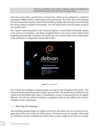 of the two, and GRUB, a more modern challenger. Isolinux and Syslinux are
                                           alternatives frequently used to boot from removable media.


     Each menu entry hides a specific boot command line, which can be configured as needed by
     pressing the TAB key before validating the entry and booting. The “Help” menu entry displays
     the old command line interface, where the F1 to F10 keys display different help screens detailing
     the various options available at the prompt. You will rarely need to use this option except in
     very specific cases.
     The “expert” mode (accessible in the “Advanced Options” menu) details all possible options
     in the process of installation, and allows navigation between the various steps without them
     happening automatically in sequence. Be careful, this very verbose mode can be confusing due
     to the multitude of configuration choices that it offers.




                                                     Figure 4.1   Boot screen


     Once booted, the installation program guides you step by step throughout the process. This
     section presents each of these steps in detail. Here we follow the process of an installation from
     a Multi-Arch DVD-ROM; other types of installlations, (netinst or businesscard) may be slightly
     different. We will also address installation in graphical mode, but this differs from “classic”
     installation only in appearance.


     4.2.2. Selecting the language

     The installation program begins in English, but the first step allows the user to choose the lan-
     guage that will be used in the rest of the process. Choosing French, for example, will provide
     an installation entirely translated into French (and a system configured in French as a result).


54   The Debian Administrator's Handbook
 