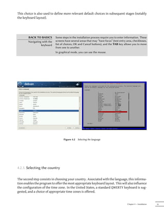 This choice is also used to define more relevant default choices in subsequent stages (notably
the keyboard layout).




        BACK TO BASICS        Some steps in the installation process require you to enter information. These
        Navigating with the   screens have several areas that may “have focus” (text entry area, checkboxes,
                  keyboard    list of choices, OK and Cancel buons), and the TAB key allows you to move
                              from one to another.
                              In graphical mode, you can use the mouse.




                                    Figure 4.2   Selecting the language




4.2.3. Selecting the country

The second step consists in choosing your country. Associated with the language, this informa-
tion enables the program to offer the most appropriate keyboard layout. This will also influence
the configuration of the time zone. In the United States, a standard QWERTY keyboard is sug-
gested, and a choice of appropriate time zones is offered.


                                                                                           Chapter 4 — Installation   55
 