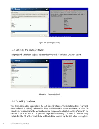 Figure 4.3   Selecting the country



     4.2.4. Selecting the keyboard layout

     The proposed “American English” keyboard corresponds to the usual QWERTY layout.




                                           Figure 4.4   Choice of keyboard



     4.2.5. Detecting Hardware

     This step is completely automatic in the vast majority of cases. The installer detects your hard-
     ware, and tries to identify the CD-ROM drive used in order to access its content. It loads the
     modules corresponding to the various hardware components detected, and then “mounts” the
     CD-ROM in order to read it. The previous steps were completely contained in the boot image
     included on the CD, a file of limited size and loaded into memory by the BIOS when booting from


56   The Debian Administrator's Handbook
 