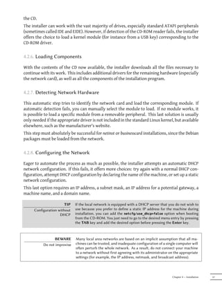 the CD.
The installer can work with the vast majority of drives, especially standard ATAPI peripherals
(sometimes called IDE and EIDE). However, if detection of the CD-ROM reader fails, the installer
offers the choice to load a kernel module (for instance from a USB key) corresponding to the
CD-ROM driver.


4.2.6. Loading Components

With the contents of the CD now available, the installer downloads all the files necessary to
continue with its work. This includes additional drivers for the remaining hardware (especially
the network card), as well as all the components of the installation program.


4.2.7. Detecting Network Hardware

This automatic step tries to identify the network card and load the corresponding module. If
automatic detection fails, you can manually select the module to load. If no module works, it
is possible to load a specific module from a removable peripheral. This last solution is usually
only needed if the appropriate driver is not included in the standard Linux kernel, but available
elsewhere, such as the manufacturer's website.
This step must absolutely be successful for netinst or businesscard installations, since the Debian
packages must be loaded from the network.


4.2.8. Configuring the Network

Eager to automate the process as much as possible, the installer attempts an automatic DHCP
network configuration. If this fails, it offers more choices: try again with a normal DHCP con-
figuration, attempt DHCP configuration by declaring the name of the machine, or set up a static
network configuration.
This last option requires an IP address, a subnet mask, an IP address for a potential gateway, a
machine name, and a domain name.

                        TIP   If the local network is equipped with a DHCP server that you do not wish to
      Configuration without   use because you prefer to define a static IP address for the machine during
                     DHCP     installation, you can add the netcfg/use_dhcp=false option when booting
                              from the CD-ROM. You just need to go to the desired menu entry by pressing
                              the TAB key and add the desired option before pressing the Enter key.



                 BEWARE       Many local area networks are based on an implicit assumption that all ma-
           Do not improvise   chines can be trusted, and inadequate configuration of a single computer will
                              oen perturb the whole network. As a result, do not connect your machine
                              to a network without first agreeing with its administrator on the appropriate
                              seings (for example, the IP address, netmask, and broadcast address).



                                                                                          Chapter 4 — Installation   57
 
