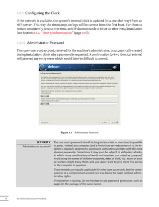 4.2.9. Configuring the Clock

     If the network is available, the system's internal clock is updated (in a one-shot way) from an
     NTP server. This way the timestamps on logs will be correct from the first boot. For them to
     remain consistently precise over time, an NTP daemon needs to be set up after initial installation
     (see Section 8.9.2, “Time Synchronization” (page 169)).


     4.2.10. Administrator Password

     The super-user root account, reserved for the machine's administrator, is automatically created
     during installation; this is why a password is requested. A confirmation (or two identical entries)
     will prevent any entry error which would later be difficult to amend.




                                                 Figure 4.5   Administrator Password


                      SECURITY             The root user's password should be long (6 characters or more) and impossible
           Administrator password          to guess. Indeed, any computer (and a fortiori any server) connected to the In-
                                           ternet is regularly targeted by automated connection aempts with the most
                                           obvious passwords. Sometimes it may even be subject to dictionary aacks,
                                           in which many combinations of words and numbers are tested as password.
                                           Avoid using the names of children or parents, dates of birth, etc.: many of your
                                           co-workers might know them, and you rarely want to give them free access
                                           to the computer in question.
                                           These remarks are equally applicable for other user passwords, but the conse-
                                           quences of a compromised account are less drastic for users without admin-
                                           istrative rights.
                                           If inspiration is lacking, do not hesitate to use password generators, such as
                                           pwgen (in the package of the same name).




58   The Debian Administrator's Handbook
 