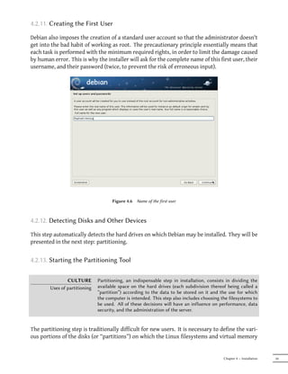 4.2.11. Creating the First User

Debian also imposes the creation of a standard user account so that the administrator doesn't
get into the bad habit of working as root. The precautionary principle essentially means that
each task is performed with the minimum required rights, in order to limit the damage caused
by human error. This is why the installer will ask for the complete name of this first user, their
username, and their password (twice, to prevent the risk of erroneous input).




                                      Figure 4.6   Name of the first user



4.2.12. Detecting Disks and Other Devices

This step automatically detects the hard drives on which Debian may be installed. They will be
presented in the next step: partitioning.


4.2.13. Starting the Partitioning Tool

                CULTURE        Partitioning, an indispensable step in installation, consists in dividing the
        Uses of partitioning   available space on the hard drives (each subdivision thereof being called a
                               “partition”) according to the data to be stored on it and the use for which
                               the computer is intended. This step also includes choosing the filesystems to
                               be used. All of these decisions will have an influence on performance, data
                               security, and the administration of the server.


The partitioning step is traditionally difficult for new users. It is necessary to define the vari-
ous portions of the disks (or “partitions”) on which the Linux filesystems and virtual memory


                                                                                           Chapter 4 — Installation   59
 