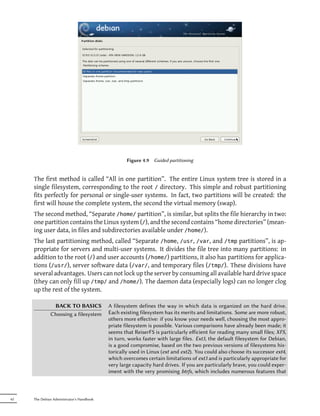 Figure 4.9   Guided partitioning


     The first method is called “All in one partition”. The entire Linux system tree is stored in a
     single filesystem, corresponding to the root / directory. This simple and robust partitioning
     fits perfectly for personal or single-user systems. In fact, two partitions will be created: the
     first will house the complete system, the second the virtual memory (swap).
     The second method, “Separate /home/ partition”, is similar, but splits the file hierarchy in two:
     one partition contains the Linux system (/), and the second contains “home directories” (mean-
     ing user data, in files and subdirectories available under /home/).
     The last partitioning method, called “Separate /home, /usr, /var, and /tmp partitions”, is ap-
     propriate for servers and multi-user systems. It divides the file tree into many partitions: in
     addition to the root (/) and user accounts (/home/) partitions, it also has partitions for applica-
     tions (/usr/), server software data (/var/, and temporary files (/tmp/). These divisions have
     several advantages. Users can not lock up the server by consuming all available hard drive space
     (they can only fill up /tmp/ and /home/). The daemon data (especially logs) can no longer clog
     up the rest of the system.

               BACK TO BASICS              A filesystem defines the way in which data is organized on the hard drive.
              Choosing a filesystem        Each existing filesystem has its merits and limitations. Some are more robust,
                                           others more eﬀective: if you know your needs well, choosing the most appro-
                                           priate filesystem is possible. Various comparisons have already been made; it
                                           seems that ReiserFS is particularly eﬀicient for reading many small files; XFS,
                                           in turn, works faster with large files. Ext3, the default filesystem for Debian,
                                           is a good compromise, based on the two previous versions of filesystems his-
                                           torically used in Linux (ext and ext2). You could also choose its successor ext4,
                                           which overcomes certain limitations of ext3 and is particularly appropriate for
                                           very large capacity hard drives. If you are particularly brave, you could exper-
                                           iment with the very promising btrfs, which includes numerous features that



62   The Debian Administrator's Handbook
 