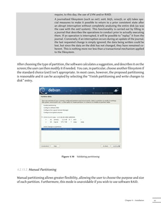 require, to this day, the use of LVM and/or RAID.
                             A journalized filesystem (such as ext3, ext4, btrfs, reiserfs, or xfs) takes spe-
                             cial measures to make it possible to return to a prior consistent state aer
                             an abrupt interruption without completely analyzing the entire disk (as was
                             the case with the ext2 system). This functionality is carried out by filling in
                             a journal that describes the operations to conduct prior to actually executing
                             them. If an operation is interrupted, it will be possible to “replay” it from the
                             journal. Conversely, if an interruption occurs during an update of the journal,
                             the last requested change is simply ignored; the data being wrien could be
                             lost, but since the data on the disk has not changed, they have remained co-
                             herent. This is nothing more nor less than a transactional mechanism applied
                             to the filesystem.



After choosing the type of partition, the software calculates a suggestion, and describes it on the
screen; the user can then modify it if needed. You can, in particular, choose another filesystem if
the standard choice (ext3) isn't appropriate. In most cases, however, the proposed partitioning
is reasonable and it can be accepted by selecting the “Finish partitioning and write changes to
disk” entry.




                                   Figure 4.10   Validating partitioning




4.2.13.2. Manual Partitioning

Manual partitioning allows greater flexibility, allowing the user to choose the purpose and size
of each partition. Furthermore, this mode is unavoidable if you wish to use software RAID.




                                                                                            Chapter 4 — Installation   63
 