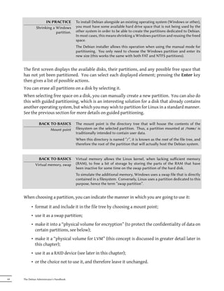 IN PRACTICE           To install Debian alongside an existing operating system (Windows or other),
               Shrinking a Windows         you must have some available hard drive space that is not being used by the
                           partition.      other system in order to be able to create the partitions dedicated to Debian.
                                           In most cases, this means shrinking a Windows partition and reusing the freed
                                           space.
                                           The Debian installer allows this operation when using the manual mode for
                                           partitioning. You only need to choose the Windows partition and enter its
                                           new size (this works the same with both FAT and NTFS partitions).


     The first screen displays the available disks, their partitions, and any possible free space that
     has not yet been partitioned. You can select each displayed element; pressing the Enter key
     then gives a list of possible actions.
     You can erase all partitions on a disk by selecting it.
     When selecting free space on a disk, you can manually create a new partition. You can also do
     this with guided partitioning, which is an interesting solution for a disk that already contains
     another operating system, but which you may wish to partition for Linux in a standard manner.
     See the previous section for more details on guided partitioning.

                 BACK TO BASICS            The mount point is the directory tree that will house the contents of the
                      Mount point          filesystem on the selected partition. Thus, a partition mounted at /home/ is
                                           traditionally intended to contain user data.
                                           When this directory is named “/”, it is known as the root of the file tree, and
                                           therefore the root of the partition that will actually host the Debian system.


                BACK TO BASICS             Virtual memory allows the Linux kernel, when lacking suﬀicient memory
              Virtual memory, swap         (RAM), to free a bit of storage by storing the parts of the RAM that have
                                           been inactive for some time on the swap partition of the hard disk.
                                           To simulate the additional memory, Windows uses a swap file that is directly
                                           contained in a filesystem. Conversely, Linux uses a partition dedicated to this
                                           purpose, hence the term “swap partition”.


     When choosing a partition, you can indicate the manner in which you are going to use it:

           • format it and include it in the file tree by choosing a mount point;
           • use it as a swap partition;
           • make it into a “physical volume for encryption” (to protect the confidentiality of data on
             certain partitions, see below);
           • make it a “physical volume for LVM” (this concept is discussed in greater detail later in
             this chapter);
           • use it as a RAID device (see later in this chapter);
           • or the choice not to use it, and therefore leave it unchanged.


64   The Debian Administrator's Handbook
 