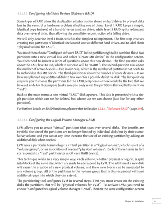 4.2.13.3. Configuring Multidisk Devices (Soware RAID)

Some types of RAID allow the duplication of information stored on hard drives to prevent data
loss in the event of a hardware problem affecting one of them. Level 1 RAID keeps a simple,
identical copy (mirror) of a hard drive on another drive, while level 5 RAID splits redundant
data over several disks, thus allowing the complete reconstruction of a failing drive.
We will only describe level 1 RAID, which is the simplest to implement. The first step involves
creating two partitions of identical size located on two different hard drives, and to label them
“physical volume for RAID”.
You must then choose “Configure software RAID” in the partitioning tool to combine these two
partitions into a new virtual disk and select “Create MD device” in the configuration screen.
You then need to answer a series of questions about this new device. The first question asks
about the RAID level to use, which in our case will be “RAID1”. The second question asks about
the number of active devices — two in our case, which is the number of partitions that needs to
be included in this MD device. The third question is about the number of spare devices — 0; we
have not planned any additional disk to take over for a possible defective disk. The last question
requires you to choose the partitions for the RAID peripheral — these would be the two that we
have set aside for this purpose (make sure you only select the partitions that explicitly mention
“raid”).
Back to the main menu, a new virtual “RAID” disk appears. This disk is presented with a sin-
gle partition which can not be deleted, but whose use we can choose (just like for any other
partition).
For further details on RAID functions, please refer to Section 12.1.1, “Software RAID” (page 298).


4.2.13.4. Configuring the Logical Volume Manager (LVM)

LVM allows you to create “virtual” partitions that span over several disks. The benefits are
twofold: the size of the partitions are no longer limited by individual disks but by their cumu-
lative volume, and you can at any time increase the size of an existing partition by adding an
additional disk when needed.
LVM uses a particular terminology: a virtual partition is a “logical volume”, which is part of a
“volume group”, or an association of several “physical volumes”. Each of these terms in fact
corresponds to a “real” partition (or a software RAID device).
This technique works in a very simple way: each volume, whether physical or logical, is split
into blocks of the same size, which are made to correspond by LVM. The addition of a new disk
will cause the creation of a new physical volume, and these new blocks can be associated to
any volume group. All of the partitions in the volume group that is thus expanded will have
additional space into which they can extend.
The partitioning tool configures LVM in several steps. First you must create on the existing
disks the partitions that will be “physical volumes for LVM”. To activate LVM, you need to
choose “Configure the Logical Volume Manager (LVM)”, then on the same configuration screen


                                                                                   Chapter 4 — Installation   65
 