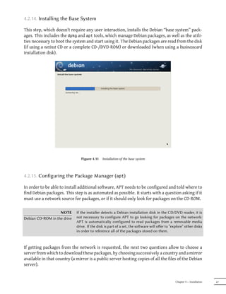4.2.14. Installing the Base System

This step, which doesn't require any user interaction, installs the Debian “base system” pack-
ages. This includes the dpkg and apt tools, which manage Debian packages, as well as the utili-
ties necessary to boot the system and start using it. The Debian packages are read from the disk
(if using a netinst CD or a complete CD-/DVD-ROM) or downloaded (when using a businesscard
installation disk).




                                Figure 4.11   Installation of the base system



4.2.15. Configuring the Package Manager (apt)

In order to be able to install additional software, APT needs to be configured and told where to
find Debian packages. This step is as automated as possible. It starts with a question asking if it
must use a network source for packages, or if it should only look for packages on the CD-ROM.

                   NOTE      If the installer detects a Debian installation disk in the CD/DVD reader, it is
Debian CD-ROM in the drive   not necessary to configure APT to go looking for packages on the network:
                             APT is automatically configured to read packages from a removable media
                             drive. If the disk is part of a set, the soware will oﬀer to “explore” other disks
                             in order to reference all of the packages stored on them.



If getting packages from the network is requested, the next two questions allow to choose a
server from which to download these packages, by choosing successively a country and a mirror
available in that country (a mirror is a public server hosting copies of all the files of the Debian
server).


                                                                                              Chapter 4 — Installation   67
 