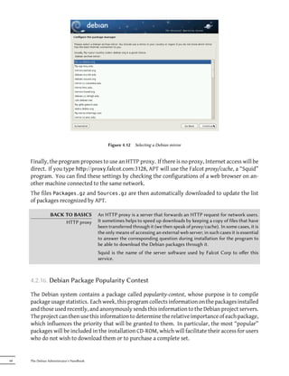 Figure 4.12 Selecting a Debian mirror


     Finally, the program proposes to use an HTTP proxy. If there is no proxy, Internet access will be
     direct. If you type hp://proxy.falcot.com:3128, APT will use the Falcot proxy/cache, a “Squid”
     program. You can find these settings by checking the configurations of a web browser on an-
     other machine connected to the same network.
     The files Packages.gz and Sources.gz are then automatically downloaded to update the list
     of packages recognized by APT.

                 BACK TO BASICS            An HTTP proxy is a server that forwards an HTTP request for network users.
                      HTTP proxy           It sometimes helps to speed up downloads by keeping a copy of files that have
                                           been transferred through it (we then speak of proxy/cache). In some cases, it is
                                           the only means of accessing an external web server; in such cases it is essential
                                           to answer the corresponding question during installation for the program to
                                           be able to download the Debian packages through it.
                                           Squid is the name of the server soware used by Falcot Corp to oﬀer this
                                           service.



     4.2.16. Debian Package Popularity Contest

     The Debian system contains a package called popularity-contest, whose purpose is to compile
     package usage statistics. Each week, this program collects information on the packages installed
     and those used recently, and anonymously sends this information to the Debian project servers.
     The project can then use this information to determine the relative importance of each package,
     which influences the priority that will be granted to them. In particular, the most “popular”
     packages will be included in the installation CD-ROM, which will facilitate their access for users
     who do not wish to download them or to purchase a complete set.


68   The Debian Administrator's Handbook
 