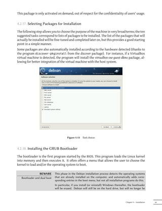 This package is only activated on demand, out of respect for the confidentiality of users' usage.


4.2.17. Selecting Packages for Installation

The following step allows you to choose the purpose of the machine in very broad terms; the ten
suggested tasks correspond to lists of packages to be installed. The list of the packages that will
actually be installed will be fine-tuned and completed later on, but this provides a good starting
point in a simple manner.
Some packages are also automatically installed according to the hardware detected (thanks to
the program discover-pkginstall from the discover package). For instance, if a VirtualBox
virtual machine is detected, the program will install the virtualbox-ose-guest-dkms package, al-
lowing for better integration of the virtual machine with the host system.




                                        Figure 4.13   Task choices



4.2.18. Installing the GRUB Bootloader

The bootloader is the first program started by the BIOS. This program loads the Linux kernel
into memory and then executes it. It often offers a menu that allows the user to choose the
kernel to load and/or the operating system to boot.

                 BEWARE       This phase in the Debian installation process detects the operating systems
   Bootloader and dual boot   that are already installed on the computer, and automatically adds corre-
                              sponding entries in the boot menu, but not all installation programs do this.
                              In particular, if you install (or reinstall) Windows thereaer, the bootloader
                              will be erased. Debian will still be on the hard drive, but will no longer be



                                                                                           Chapter 4 — Installation   69
 