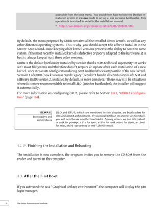 accessible from the boot menu. You would then have to boot the Debian in-
                                           stallation system in rescue mode to set up a less exclusive bootloader. This
                                           operation is described in detail in the installation manual.
                                           ² http://www.debian.org/releases/stable/i386/ch08s07.html




     By default, the menu proposed by GRUB contains all the installed Linux kernels, as well as any
     other detected operating systems. This is why you should accept the offer to install it in the
     Master Boot Record. Since keeping older kernel versions preserves the ability to boot the same
     system if the most recently installed kernel is defective or poorly adapted to the hardware, it is
     best to always keep at least three older versions.
     GRUB is the default bootloader installed by Debian thanks to its technical superiority: it works
     with most filesystems and therefore doesn't require an update after each installation of a new
     kernel, since it reads its configuration during boot and finds the exact position of the new kernel.
     Version 1 of GRUB (now known as “Grub Legacy”) couldn't handle all combinations of LVM and
     software RAID; version 2, installed by default, is more complete. There may still be situations
     where it is more recommendable to install LILO (another bootloader); the installer will suggest
     it automatically.
     For more information on configuring GRUB, please refer to Section 8.8.3, “GRUB 2 Configura-
     tion” (page 164).



                             BEWARE        LILO and GRUB, which are mentioned in this chapter, are bootloaders for
                       Bootloaders and     i386 and amd64 architectures. If you install Debian on another architecture,
                         architectures     you will need to use another bootloader. Among others, we can cite yaboot
                                           or quik for powerpc, silo for sparc, elilo for ia64, aboot for alpha, arcboot
                                           for mips, atari-bootstrap or vme-lilo for m68k.




     4.2.19. Finishing the Installation and Rebooting

     The installation is now complete, the program invites you to remove the CD-ROM from the
     reader and to restart the computer.




     4.3. Aer the First Boot

     If you activated the task “Graphical desktop environment”, the computer will display the gdm
     login manager.


70   The Debian Administrator's Handbook
 