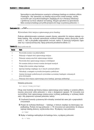 Rozdział 2.    Wiersz poleceń                                                                     43


                 Spowoduje to natychmiastowe usunięcie wybranego katalogu ze struktury plików
                 i katalogów. Aby sprawdzić czy katalog rzeczywiście został usunięty, mo na
                 wyświetlić spis wszystkich katalogów znajdujących się w bie ącej lokalizacji
                 i spróbować na liście odnaleźć ten katalog. Drugim sposobem na sprawdzenie
                 faktu usunięcia katalogu jest próba przejścia do niego za pomocą polecenia EF.

Ćwiczenie 2.9.

              Wyświetlanie ilości miejsca zajmowanego przez katalog:

              Podczas administrowania systemem czasami chcemy sprawdzić ile miejsca zajmuje wy-
              brany katalog. Aby wykonać sprawdzenie wielkości katalogu, nale y skorzystać z pole-
              cenia FW. Jak w przypadku poprzednich ćwiczeń, nale y w pierwszej kolejności zapo-
              znać się z częścią teoretyczną. Opcje polecenia przedstawia tabela 2.2.

Tabela 2.2. Opcje polecenia du
 Opcja         Opis
 C            Wyświetla rozmiar wszystkich plików
 D            Pokazuje w bajtach ilość zajmowanego miejsca
 E            Pokazuje sumaryczną ilość zajmowanego miejsca
 M            Wyświetla ilość zajmowanego miejsca w kilobajtach
 N            Do rozmiaru dolicza równie rozmiar dowiązań twardych
 U            Podaje tylko rozmiar całego katalogu
 Z            Ignoruje katalogi znajdujące się w innych systemach plików
             Odszukuje, a następnie wyświetla dowiązania symboliczne
 .            Zamiast dowiązań symbolicznych wyświetlane są rozmiary katalogów wskazanych
               przez dowiązanie
 U            Pokazuje ilość miejsca zajmowanego przez katalogi, ignorując podkatalogi

              Składnia polecenia:
               FW =QRELC? =PCYCAMCVCNQIW?

              Chcąc mieć kontrolę nad ilością miejsca zajmowanego przez katalog w systemie plików,
              musimy przyswoić sobie polecenie FW wraz z dostępnymi opcjami. W ćwiczeniu tym
              wyświetlimy ilość zajmowanego miejsca przez wybrany podkatalog w wybranej lokali-
              zacji. Aby poprawnie wykonać polecenie, nale y:
               1. Uruchomić konsolę systemową lub wirtualny terminal tak samo jak w poprzednich
                 ćwiczeniach.
               2. Przejść do wybranej lokalizacji — katalogu, w którym znajduje się interesujący nas
                  podkatalog. Posłu y do tego polecenie EF. W ćwiczeniu tym sprawdzimy ile miejsca
                 zajmuje katalog domowy u ytkownika lukas. Wydajemy więc polecenie:
                   EF JQOG

               3. Będąc w katalogu nadrzędnym do katalogu lukas, wydajemy polecenie:
                   FW U NWMCU
 