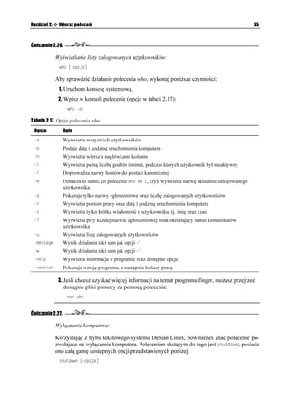 Rozdział 2.    Wiersz poleceń                                                                               51


Ćwiczenie 2.19.

              Wyszukiwanie pliku o określonych właściwościach:
               HKPF =PCYCAMCVCNQIW? =MT[VGTKWOAIQFPQUEK?

              Je eli u ytkownik zna nazwę pliku, jednak nie zna jego lokalizacji w strukturze plików
              i katalogów, mo e posłu yć się omawianym poleceniem HKPF. W ćwiczeniu tym bę-
              dziemy szukać pliku o nazwie README. W tym celu:
               1. Uruchom konsolę systemową lub przejdź do wirtualnego terminala.
               2. Podczas wpisywanie polecenia (opcje w tabeli 2.11), które rozpocznie proces
                  wyszukiwania nale y określić lokalizację, w której wyszukiwany będzie plik.
                  Pozwala to znacznie zawęzić obszar wyszukiwania i skrócić jego czas.
                  W tym celu wpisz polecenie:
                   HKPF WUTUJCTGFQE PCOG 4'#/'

Tabela 2.11. Opcje polecenia find
 Opcja                          Opis
 PCOG PCYCARNKMW              Wyszukuje plik nazwa_pliku
 RCVJ YQTGE                  Wyszukuje pliki, których ście ka dostępu pasuje do wzorca
 RGTO VT[D                     Wyszukuje pliki, które mają prawa dostępu określone jako tryb
 V[RG V[R                      Wyszukuje pliki, których typ jest określony jako:
                                 b — block
                                 c — character
                                 d — directory
                                 p — named pipe — FIFO
                                 f — regularny plik
                                 l — dowiązanie symboliczne
                                 s — gniazdo
 NKPMU 0                       Wyszukuje pliki z liczbą N dowiązań do plików
 UKG 0                        Wyszukuje pliki, które mają wielkość N
 WUGT W [VMQYPKM               Wyszukuje pliki, które nale ą do u ytkownika
 CVKOG 0                       Wyszukuje pliki, które były otwierane w N dniach
 OVKOG 0                       Wyszukuje pliki, które zostały zmodyfikowane w N dniach
 PGYGT PCYCARNKMW             Wyszukuje pliki, których modyfikacja jest nowsza ni pliku o nazwie
                                nazwa_pliku
 RTKPV                         Przekazuje na standardowe wyjście nazwę odnalezionego pliku oraz jego
                                pełną ście kę
 HRTKPV PCYCARNKMW            Zapisuje wynik wyszukiwania, czyli nazwę pliku oraz pełną ście kę w pliku
                                nazwa_pliku
 GZGE RQNGEGPKG                Uruchamia polecenie dla odnalezionego pliku
  MT[VGTKWOAIQFPQUEK          Prawda, je eli MT[VGTKWOAIQFPQ EK jest prawdziwe

                  W tym przypadku wyszukiwanie pliku o nazwie README rozpocznie się
                  w lokalizacji: /usr/share/doc.
 