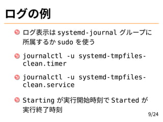ログの例
ログ表示は systemd-journal グループに
所属するか sudo を使う
journalctl -u systemd-tmpfiles-
clean.timer
journalctl -u systemd-tmpfiles-
clean.service
Starting が実行開始時刻で Started が
実行終了時刻
9/24
 