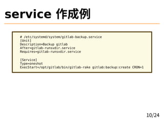 service 作成例
# /etc/systemd/system/gitlab-backup.service
[Unit]
Description=Backup gitlab
After=gitlab-runsvdir.service
Requires=gitlab-runsvdir.service
[Service]
Type=oneshot
ExecStart=/opt/gitlab/bin/gitlab-rake gitlab:backup:create CRON=1
10/24
 