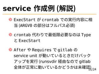 service 作成例 (解説)
ExecStart が crontab での実行内容に相
当 (ARGV0 の部分はフルパス必須)
crontab 代わりで最低限必要なのは Type
と ExecStart
After や Requires で gitlab の
service unit が動いているときだけバック
アップを実行 (runsvdir 経由なので gitlab
全体が正常に動いているかどうかは未確認)
11/24
 