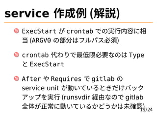 service 作成例 (解説)
ExecStart が crontab での実行内容に相
当 (ARGV0 の部分はフルパス必須)
crontab 代わりで最低限必要なのは Type
と ExecStart
After や Requires ...