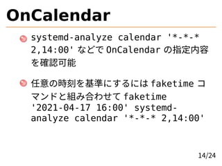OnCalendar
systemd-analyze calendar '*-*-*
2,14:00' などで OnCalendar の指定内容
を確認可能
任意の時刻を基準にするには faketime コ
マンドと組み合わせて faketime
'2021-04-17 16:00' systemd-
analyze calendar '*-*-* 2,14:00'
14/24
 