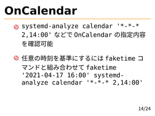 OnCalendar
systemd-analyze calendar '*-*-*
2,14:00' などで OnCalendar の指定内容
を確認可能
任意の時刻を基準にするには faketime コ
マンドと組み合わせて faketim...